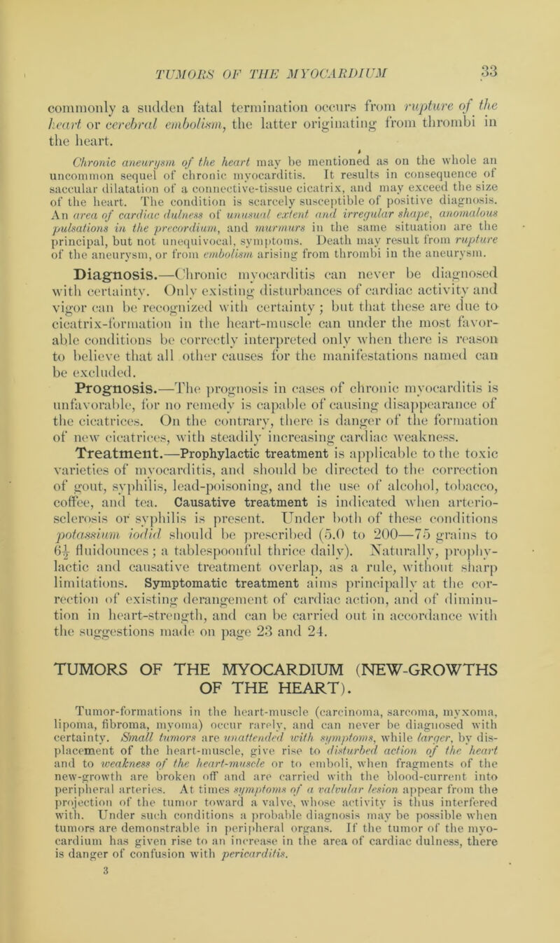 I commonly a sudden fatal termination occurs from rupture of the heart or cerebral embolism, the latter originating from thrombi in the heart. Chronic aneurysm of the heart may be mentioned as on the whole an uncommon sequel of chronic myocarditis. It results in consequence of saccular dilatation of a connective-tissue cicatrix, and may exceed the size of the heart. The condition is scarcely susceptible of positive diagnosis. An area of cardiac dulness of unusual extent and irregular shape, anomalous pulsations in the precordium, and murmurs in the same situation are the principal, but not unequivocal, symptoms. Death may result from rupture of the aneurysm, or from embolism arising from thrombi in the aneurysm. Diagnosis.—Chronic myocarditis can never be diagnosed with certainty. Only existing disturbances of cardiac activity and vigor can be recognized with certainty; but that these are due to cicatrix-formation in the heart-muscle can under the most favor- able conditions be correctly interpreted only when there is reason to believe that all other causes for the manifestations named can be excluded. Prognosis.—The prognosis in cases of chronic myocarditis is unfavorable, for no remedy is capable of causing disappearance of the cicatrices. On the contrary, there is danger of the formation of new cicatrices, with steadily increasing cardiac weakness. Treatment.—Prophylactic treatment is applicable to the toxic varieties of myocarditis, and should be directed to the correction of gout, syphilis, lead-poisoning, and the use of alcohol, tobacco, coffee, and tea. Causative treatment is indicated when arterio- sclerosis or syphilis is present. Under both of these conditions potassium iodid should be prescribed (5.0 to 200—75 grains to 6-3r fluidounces; a tablespoonful thrice daily). Naturally, prophy- lactic and causative treatment overlap, as a rule, without sharp limitations. Symptomatic treatment aims principally at the cor- rection of existing derangement of cardiac action, and of diminu- tion in heart-strength, and can be carried out in accordance with the suggestions made on page 23 and 24. TUMORS OF THE MYOCARDIUM (NEW-GROWTHS OF THE HEART). Tumor-formations in the heart-muscle (carcinoma, sarcoma, myxoma, lipoma, fibroma, myoma) occur rarely, and can never be diagnosed with certainty. Small tumors are unattended with symptoms, while larger, by dis- placement of the heart-muscle, give rise to disturbed action of the heart and to weakness of the heart-muscle or to emboli, when fragments of the new-growth are broken off and are carried with the blood-current into peripheral arteries. At times symptoms of a valvular lesion appear from the projection of the tumor toward a valve, whose activity is thus interfered with. Under such conditions a probable diagnosis may be possible when tumors are demonstrable in peripheral organs. If the tumor of the myo- cardium has given rise to an increase in the area of cardiac dulness, there is danger of confusion with pericarditis. 3