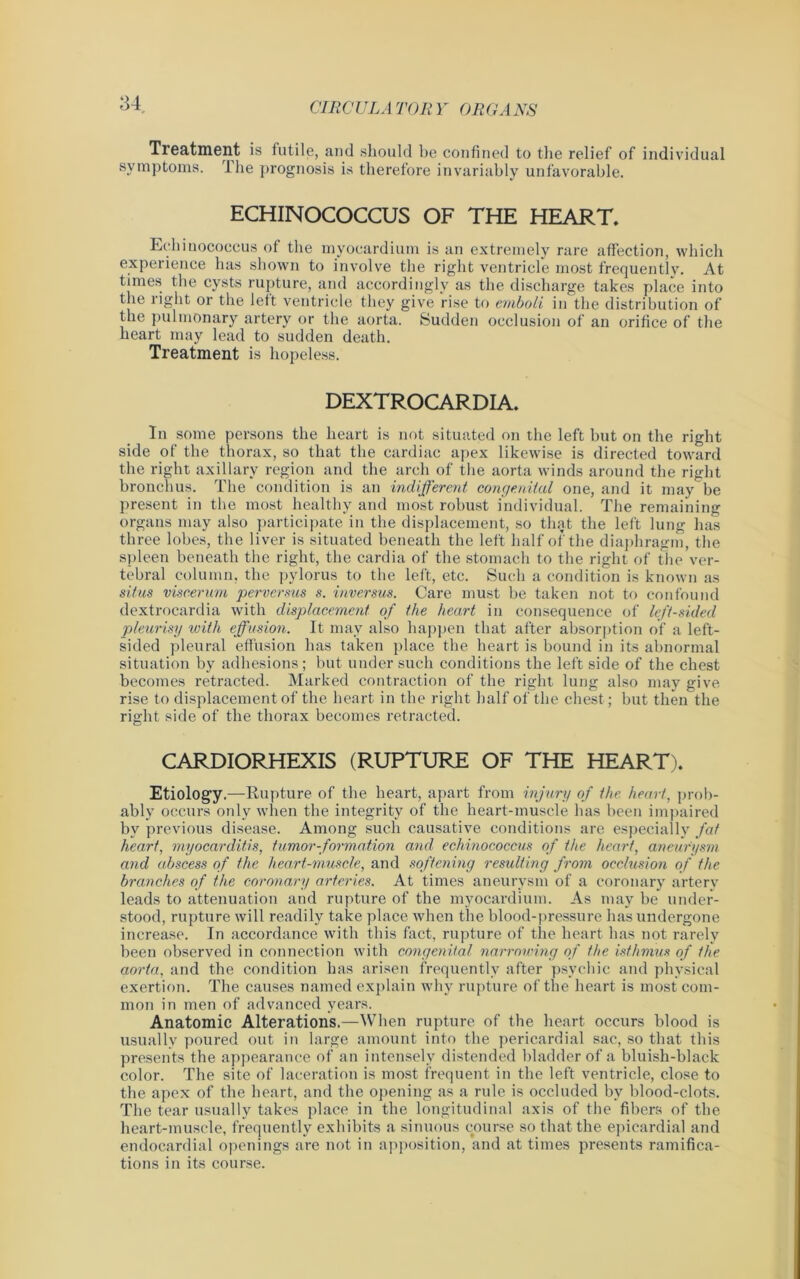 u Treatment is 1 utile, and should be confined to the relief of individual symptoms. The prognosis is therefore invariably unfavorable. ECHINOCOCCUS OF THE HEART. Echinococcus of the myocardium is an extremely rare affection, which experience has shown to involve the right ventricle most frequently. At times the cysts rupture, and accordingly as the discharge takes place into the right or the left ventricle they give rise to emboli in the distribution of the pulmonary artery or the aorta. Sudden occlusion of an orifice of the heart may lead to sudden death. Treatment is hopeless. DEXTROCARDIA. In some persons the heart is not situated on the left but on the right side of the thorax, so that the cardiac apex likewise is directed toward the right axillary region and the arch of the aorta winds around the right bronchus. The condition is an indifferent congenital one, and it may be present in the most healthy and most robust individual. The remaining organs may also participate in the displacement, so that the left lung has three lobes, the liver is situated beneath the left half of the diaphragm, the spleen beneath the right, the cardia of the stomach to the right of the ver- tebral column, the pylorus to the left, etc. Such a condition is known as situs viscerum perversus s. inversus. Care must be taken not to confound dextrocardia with displacement of the heart in consequence of left-sided pleurisy with effusion. It may also happen that after absorption of a left- sided pleural effusion has taken place the heart is bound in its abnormal situation by adhesions; but under such conditions the left side of the chest becomes retracted. Marked contraction of the right lung also may give rise to displacement of the heart in the right half of the chest; hut then the right side of the thorax becomes retracted. CARDIORHEXIS (RUPTURE OF THE HEART). Etiology.—Rupture of the heart, apart from injury of the heart, prob- ably occurs only when the integrity of the heart-muscle has been impaired by previous disease. Among such causative conditions are especially fat heart, myocarditis, tumor-formation and echinococcus of the heart, aneurysm and abscess of the heart-muscle, and softening resulting from occlusion of the branches of the coronary arteries. At times aneurysm of a coronary artery leads to attenuation and rupture of the myocardium. As may be under- stood, rupture will readily take place when the blood-pressure has undergone increase. In accordance with this fact, rupture of the heart has not rarely been observed in connection with congenital narrowing of the isthmus of the aorta, and the condition has arisen frequently after psychic and physical exertion. The causes named explain why rupture of the heart is most com- mon in men of advanced years. Anatomic Alterations.—When rupture of the heart occurs blood is usually poured out in large amount into the pericardial sac, so that this presents the appearance of an intensely distended bladder of a bluish-black color. The site of laceration is most frequent in the left ventricle, close to the apex of the heart, and the opening as a rule is occluded by blood-clots. The tear usually takes place in the longitudinal axis of the fibers of the heart-muscle, frequently exhibits a sinuous course so that the epicardial and endocardial openings are not in apposition, and at times presents ramifica- tions in its course.