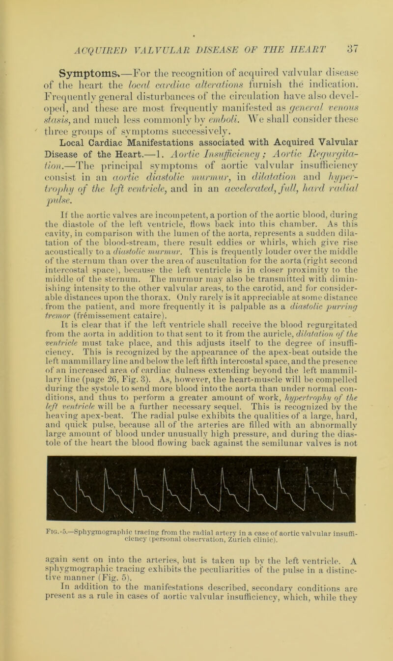 Symptoms*—For the recognition of acquired valvular disease of the heart the local cardiac alterations furnish the indication. Frequently general disturbances of the circulation have also devel- oped, and these are most frequently manifested as general venous stasis, and much less commonly bv emboli. We shall consider these three groups of symptoms successively. Local Cardiac Manifestations associated with Acquired Valvular Disease of the Heart.—1. Aortic Insufficiency; Aortic Regurgita- tion.—The principal symptoms of aortic valvular insufficiency consist in an aortic diastolic murmur, in dilatation and hyper- trophy of the left ventricle, and in an accelerated, full, hard radial It the aortic valves are incompetent, a portion of the aortic blood, during the diastole of the left ventricle, flows back into this chamber. As this cavity, in comparison with the lumen of the aorta, represents a sudden dila- tation of the blood-stream, there result eddies or whirls, which give rise acoustically to a diastolic murmur. This is frequently louder over the middle of the sternum than over the area of auscultation for the aorta (right second intercostal space), because the left ventricle is in closer proximity to the middle of the sternum. The murmur may also be transmitted with dimin- ishing intensity to the other valvular areas, to the carotid, and for consider- able distances upon the thorax. Only rarely is it appreciable at some distance from the patient, and more frequently it is palpable as a diastolic purring tremor (fremissement cataire). It is clear that if the left ventricle shall receive the blood regurgitated from the aorta in addition to that sent to it from the auricle, dilatation of the ventricle must take place, and this adjusts itself to the degree of insuffi- ciency. This is recognized by the appearance of the apex-beat outside the left mammillary line and below the left fifth intercostal space, and the presence of an increased area of cardiac dulness extending beyond the left mammil- lary line (page 26, Fig. 3). As, however, the heart-muscle will be compelled during the systole to send more blood into the aorta than under normal con- ditions, and thus to perform a greater amount of work, hypertrophy of the left ventricle will be a further necessary sequel. This is recognized by the heaving apex-beat. The radial pulse exhibits the qualities of a large, hard, and quick pulse, because all of the arteries are filled with an abnormally large amount of blood under unusually high pressure, and during the dias- tole of the heart the blood flowing back against the semilunar valves is not Fig.-5.—Sphygmographic tracing from the radial artery in a ease of aortic valvular insuffi- ciency (personal observation, Zurich clinic). again sent on into the arteries, but is taken up by the left ventricle. A sphvgmographie tracing exhibits the peculiarities of the pulse in a distinc- tive manner (Fig. 5). In addition to the manifestations described, secondary conditions are present as a rule in cases of aortic valvular insufficiency, which, while they