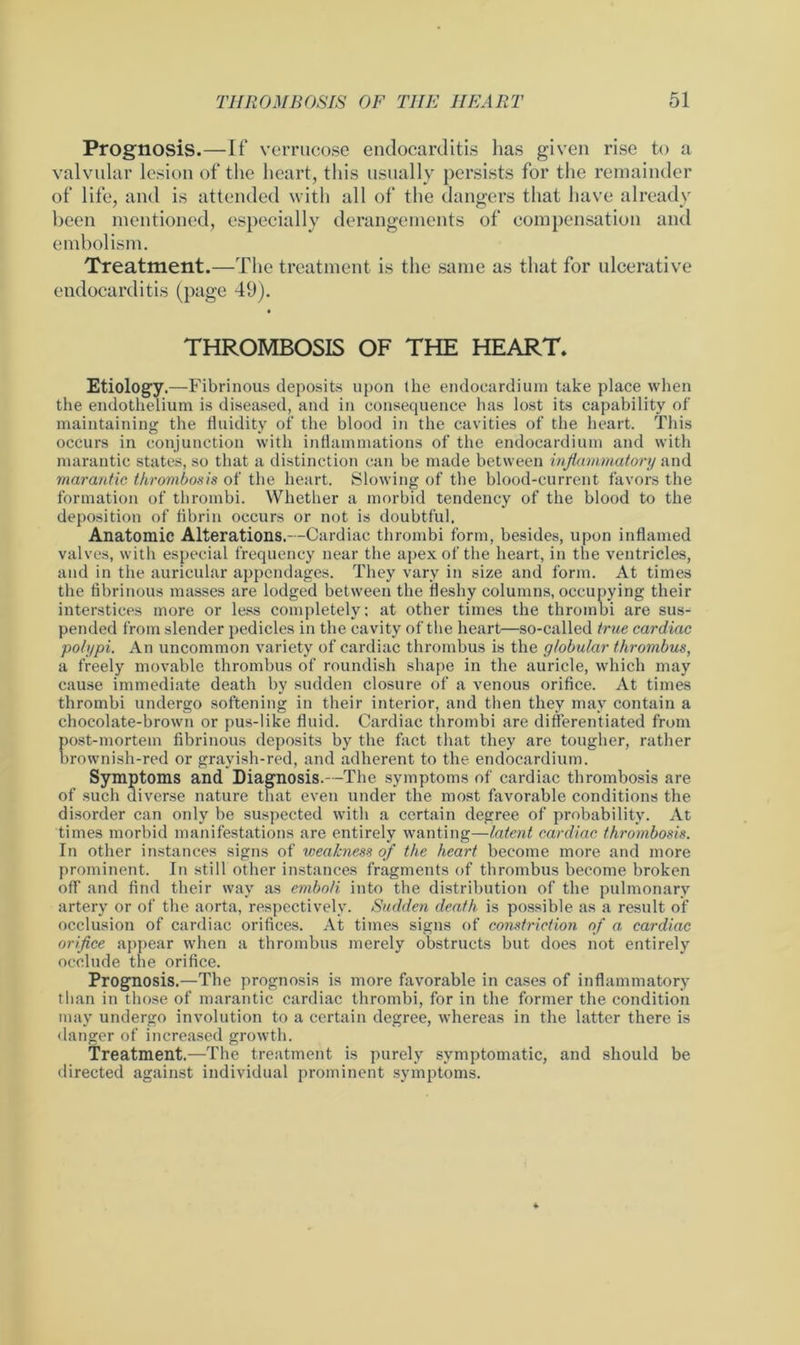Prognosis.—If verrucose endocarditis lias given rise to a valvular lesion of the heart, this usually persists for the remainder of life, and is attended with all of the dangers that have already been mentioned, especially derangements of compensation and embolism. Treatment.—The treatment is the same as that for ulcerative endocarditis (page 49). THROMBOSIS OF THE HEART. Etiology.—Fibrinous deposits upon the endocardium take place when the endothelium is diseased, and in consequence has lost its capability of maintaining the fluidity of the blood in the cavities of the heart. This occurs in conjunction with inflammations of the endocardium and with marantic states, so that a distinction can be made between inflammatory and marantic thrombosis of the heart. Slowing of the blood-current favors the formation of thrombi. Whether a morbid tendency of the blood to the deposition of fibrin occurs or not is doubtful. Anatomic Alterations. -Cardiac thrombi form, besides, upon inflamed valves, with especial frequency near the apex of the heart, in the ventricles, and in the auricular appendages. They vary in size and form. At times the fibrinous masses are lodged between the fleshy columns, occupying their interstices more or less completely: at other times the thrombi are sus- pended from slender pedicles in the cavity of the heart—so-called true cardiac polypi. An uncommon variety of cardiac thrombus is the globular thrombus, a freely movable thrombus of roundish shape in the auricle, which may cause immediate death by sudden closure of a venous orifice. At times thrombi undergo softening in their interior, and then they may contain a chocolate-brown or pus-like fluid. Cardiac thrombi are differentiated from post-mortem fibrinous deposits by the fact that they are tougher, rather brownish-red or grayish-red, and adherent to the endocardium. Symptoms and Diagnosis.—The symptoms of cardiac thrombosis are of such diverse nature that even under the most favorable conditions the disorder can only be suspected with a certain degree of probability. At times morbid manifestations are entirely wanting—latent cardiac thrombosis. In other instances signs of weakness of the heart become more and more prominent. In still other instances fragments of thrombus become broken off and find their way as emboli into the distribution of the pulmonary artery or of the aorta, respectively. Sudden death is possible as a result of occlusion of cardiac orifices. At times signs of constriction of a cardiac orifice appear when a thrombus merely obstructs but does not entirely occlude the orifice. Prognosis.—The prognosis is more favorable in cases of inflammatory than in those of marantic cardiac thrombi, for in the former the condition may undergo involution to a certain degree, whereas in the latter there is danger of increased growth. Treatment.—The treatment is purely symptomatic, and should be directed against individual prominent symptoms.