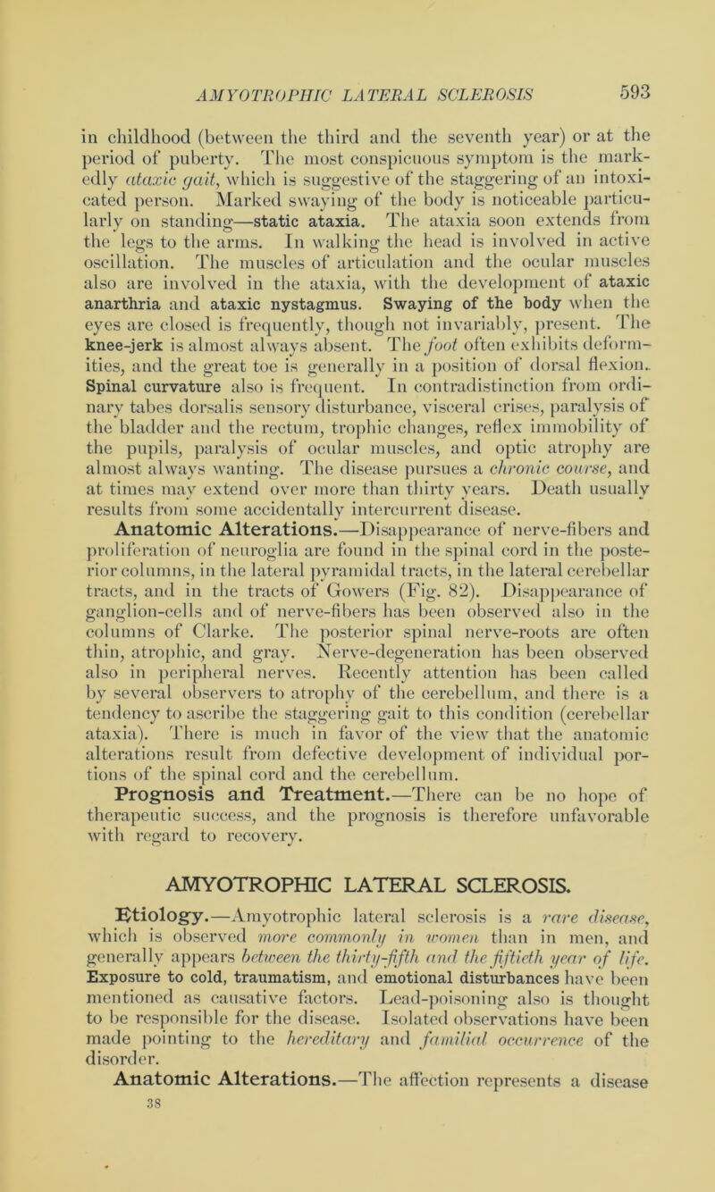 in childhood (between the third and the seventh year) or at the period of puberty. The most conspicuous symptom is the mark- edly ataxic gait, which is suggestive of the staggering of an intoxi- cated person. Marked swaying of the body is noticeable particu- larly on standing—static ataxia. The ataxia soon extends from the legs to the arms. In walking the head is involved in active oscillation. The muscles of articulation and the ocular muscles also are involved in the ataxia, with the development of ataxic anarthria and ataxic nystagmus. Swaying of the body when the eyes are closed is frequently, though not invariably, present. The knee-jerk is almost always absent. The foot often exhibits deform- ities, and the great toe is generally in a position of dorsal flexion.. Spinal curvature also is frequent. In contradistinction from ordi- nary tabes dorsalis sensory disturbance, visceral crises, paralysis of the bladder and the rectum, trophic changes, reflex immobility of the pupils, paralysis of ocular muscles, and optic atrophy are almost always wanting. The disease pursues a chronic course, and at times may extend over more than thirty years. Death usually results from some accidentally intercurrent disease. Anatomic Alterations.—Disappearance of nerve-fibers and proliferation of neuroglia are found in the spinal cord in the poste- rior columns, in the lateral pyramidal tracts, in the lateral cerebellar tracts, and in the tracts of Gowers (Fig. 82). Disappearance of ganglion-cells and of nerve-fibers has been observed also in the columns of Clarke. The posterior spinal nerve-roots arc often thin, atrophic, and gray. Nerve-degeneration has been observed also in peripheral nerves. Recently attention has been called by several observers to atrophy of the cerebellum, and there is a tendency to ascribe the staggering gait to this condition (cerebellar ataxia). There is much in favor of the view that the anatomic alterations result from defective development of individual por- tions of the spinal cord and the cerebellum. Prognosis and Treatment.—There can be no hope of therapeutic success, and the prognosis is therefore unfavorable with regard to recovery. AMYOTROPHIC LATERAL SCLEROSIS. Etiology.—Amyotrophic lateral sclerosis is a rare disease, which is observed more commonly in women than in men, and generally appears between the thirty-fifth and the fiftieth year of life. Exposure to cold, traumatism, and emotional disturbances have been mentioned as causative factors. Lead-poisoning also is thought to be responsible for the disease. Isolated observations have been made pointing to the hereditary and familial occurrence of the disorder. Anatomic Alterations.—The affection represents a disease 38