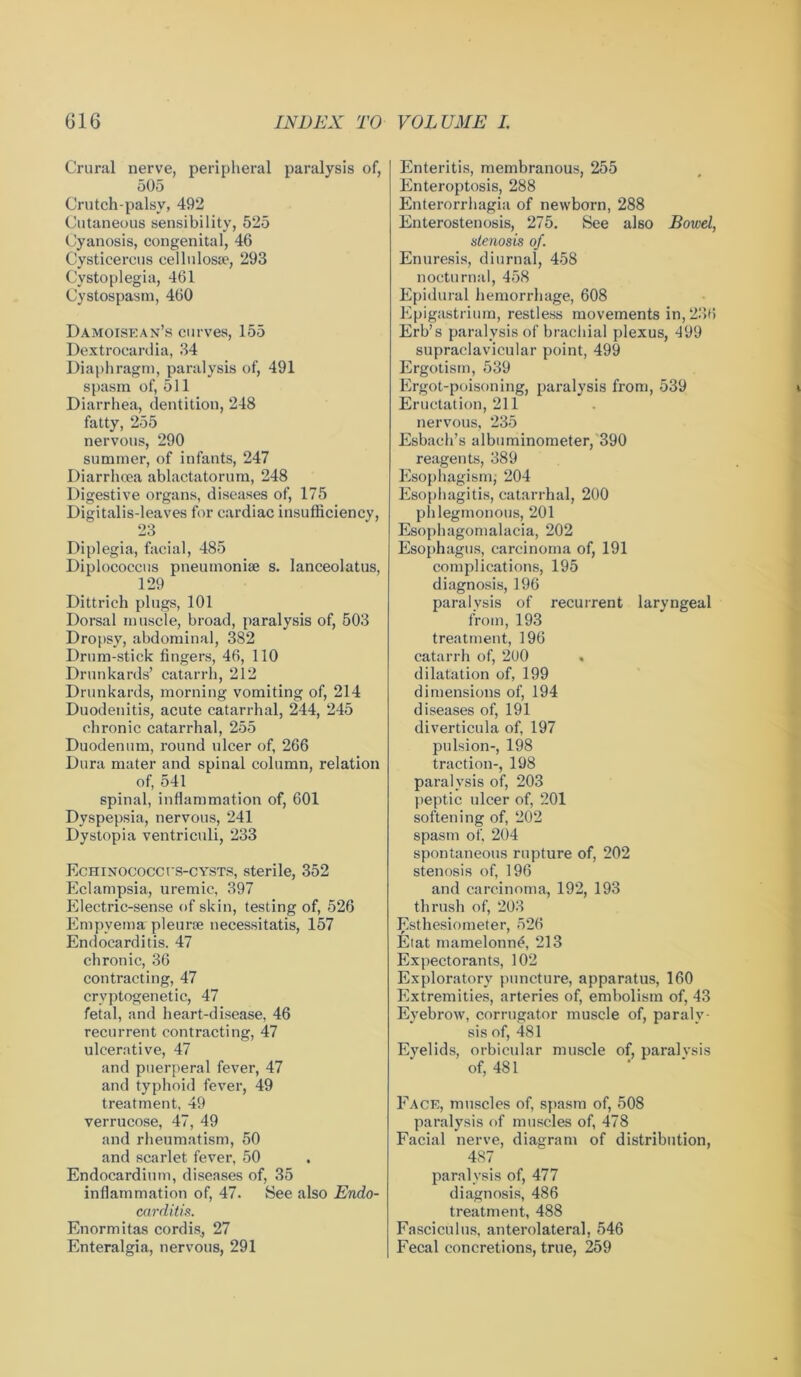 Crural nerve, peripheral paralysis of, 505 Crutch-palsy, 492 Cutaneous sensibility, 525 Cyanosis, congenital, 46 Cysticercus cellulosae, 293 Cystoplegia, 461 Cystospasm, 460 Damoisean’s curves, 155 Dextrocardia, 34 Diaphragm, paralysis of, 491 spasm of, 511 Diarrhea, dentition, 248 fatty, 255 nervous, 290 summer, of infants, 247 Diarrhoea ablactatorum, 248 Digestive organs, diseases of, 175 Digitalis-leaves for cardiac insufficiency, 23 Diplegia, facial, 485 Diplococcus pneumoniae s. lanceolatus, 129 Dittrich plugs, 101 Dorsal muscle, broad, paralysis of, 503 Dropsy, abdominal, 382 Drum-stick fingers, 46, 110 Drunkards’ catarrh, 212 Drunkards, morning vomiting of, 214 Duodenitis, acute catarrhal, 244, 245 chronic catarrhal, 255 Duodenum, round ulcer of, 266 Dura mater and spinal column, relation of, 541 spinal, inflammation of, 601 Dyspepsia, nervous, 241 Dystopia ventriculi, 233 EcHiNOCoccrs-CYSTS, sterile, 352 Eclampsia, uremic, 397 Electric-sense of skin, testing of, 526 Empyema pleurae necessitatis, 157 Endocarditis. 47 chronic, 36 contracting, 47 crvptogenetic, 47 fetal, and heart-disease, 46 recurrent contracting, 47 ulcerative, 47 and puerperal fever, 47 and typhoid fever, 49 treatment, 49 verrucose, 47, 49 and rheumatism, 50 and scarlet fever, 50 Endocardium, diseases of, 35 inflammation of, 47. See also Endo- carditis. Enormitas cordis, 27 Enteralgia, nervous, 291 Enteritis, membranous, 255 Enteroptosis, 288 Enterorrhagia of newborn, 288 Enterostenosis, 275. See also Bowel, stenosis of. Enuresis, diurnal, 458 nocturnal, 458 Epidural hemorrhage, 608 Epigastrium, restless movements in, 236 Erb’s paralysis of brachial plexus, 499 supraclavicular point, 499 Ergotism, 539 Ergot-poisoning, paralysis from, 539 Eructation, 211 nervous, 235 Esbach’s albuminometer, 390 reagents, 389 Esophagism, 204 Esophagitis, catarrhal, 200 phlegmonous, 201 Esophagomalacia, 202 Esophagus, carcinoma of, 191 complications, 195 diagnosis, 196 paralysis of recurrent laryngeal from, 193 treatment, 196 catarrh of, 2U0 dilatation of, 199 dimensions of, 194 diseases of, 191 diverticula of, 197 pulsion-, 198 traction-, 198 paralysis of, 203 peptic ulcer of, 201 softening of, 202 spasm of, 204 spontaneous rupture of, 202 stenosis of, 196 and carcinoma, 192, 193 thrush of, 203 Esthesiometer, 526 Etat mamelonne, 213 Expectorants, 102 Exploratory puncture, apparatus, 160 Extremities, arteries of, embolism of, 43 Eyebrow, corrugator muscle of, paraly- sis of, 481 Eyelids, orbicular muscle of, paralysis of, 481 Face, muscles of, spasm of, 508 paralysis of muscles of, 478 Facial nerve, diagram of distribution, 487 paralysis of, 477 diagnosis, 486 treatment, 488 Fasciculus, anterolateral, 546 Fecal concretions, true, 259