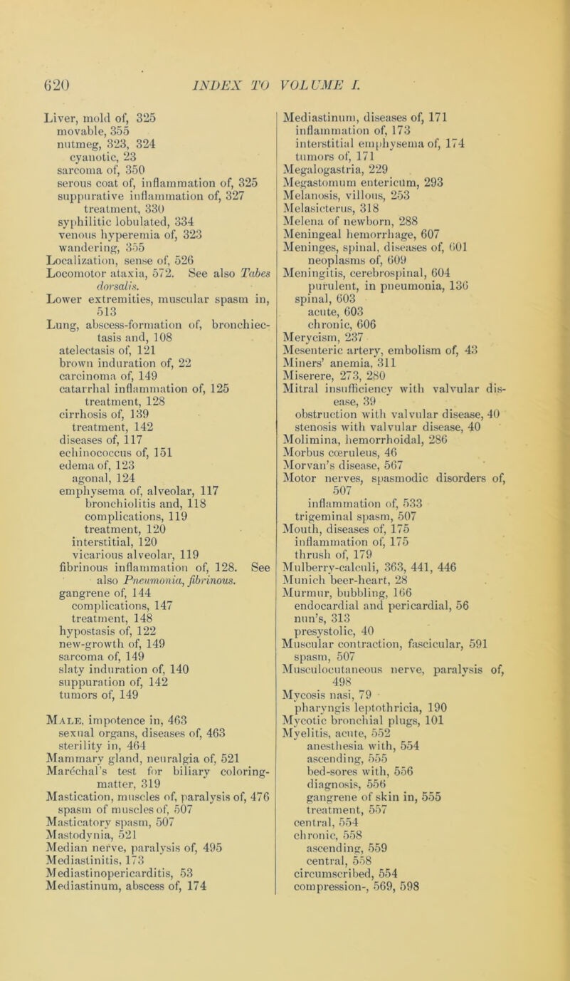 Liver, mold of, 325 movable, 355 nutmeg, 323, 324 cyanotic, 23 sarcoma of, 350 serous coat of, inflammation of, 325 suppurative inflammation of, 327 treatment, 330 syphilitic tabulated, 334 venous hyperemia of, 323 wandering, 355 Localization, sense of, 526 Locomotor ataxia, 572. See also Tabes dorsalis. Lower extremities, muscular spasm in, 513 Lung, abscess-formation of, bronchiec- tasis and, 108 atelectasis of, 121 brown induration of, 22 carcinoma of, 149 catarrhal inflammation of, 125 treatment, 128 cirrhosis of, 139 treatment, 142 diseases of, 117 echinococcus of, 151 edema of, 123 agonal, 124 emphysema of, alveolar, 117 bronchiolitis and, 118 complications, 119 treatment, 120 interstitial, 120 vicarious alveolar, 119 fibrinous inflammation of, 128. See also Pneumonia, fibrinous. gangrene of, 144 complications, 147 treatment, 148 hypostasis of, 122 new-growth of, 149 sarcoma of, 149 slaty induration of, 140 suppuration of, 142 tumors of, 149 Male, impotence in, 463 sexual organs, diseases of, 463 sterility in, 464 Mammary gland, neuralgia of, 521 Marechal’s test for biliary coloring- matter, 319 Mastication, muscles of, paralysis of, 476 spasm of muscles of, 507 Masticatory spasm, 507 Mastodynia, 521 Median nerve, paralysis of, 495 Mediastinitis, 173 Mediastinopericarditis, 53 Mediastinum, abscess of, 174 Mediastinum, diseases of, 171 inflammation of, 173 interstitial emphysema of, 174 tumors of, 171 Megalogastria, 229 Megastomum entericilm, 293 Melanosis, villous, 253 Melasicterus, 318 Melena of newborn, 288 Meningeal hemorrhage, 607 Meninges, spinal, diseases of, 601 neoplasms of, 609 Meningitis, cerebrospinal, 604 purulent, in pneumonia, 136 spinal, 603 acute, 603 chronic, 606 Merycism, 237 Mesenteric artery, embolism of, 43 Miners’ anemia, 311 Miserere, 273, 280 Mitral insufficiency with valvular dis- ease, 39 obstruction with valvular disease, 40 stenosis with valvular disease, 40 Molimina, hemorrhoidal, 286 Morbus coeruleus, 46 Morvan’s disease, 567 Motor nerves, spasmodic disorders of, 507 inflammation of, 533 trigeminal spasm, 507 Mouth, diseases of, 175 inflammation of, 175 thrush of, 179 Mulberry-calculi, 363, 441, 446 Munich beer-heart, 28 Murmur, bubbling, 166 endocardial and pericardial, 56 nun’s, 313 presystolic, 40 Muscular contraction, fascicular, 591 spasm, 507 Musculocutaneous nerve, paralysis of, 498 Mycosis nasi, 79 pharyngis leptothricia, 190 Mycotic bronchial plugs, 101 Myelitis, acute, 552 anesthesia with, 554 ascending, 555 bed-sores with, 556 diagnosis, 556 gangrene of skin in, 555 treatment, 557 central, 554 chronic, 558 ascending, 559 central, 558 circumscribed, 554 compression-, 569, 598