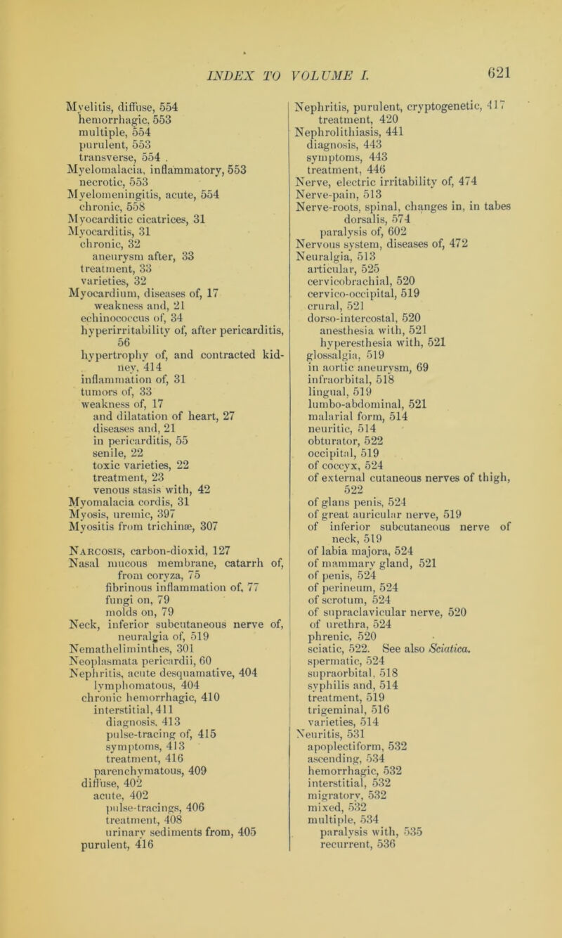 Myelitis, diffuse, 554 hemorrhagic, 553 multiple, 554 purulent, 553 transverse, 554 . Myelomalacia, inflammatory, 553 necrotic, 553 Myelomeningitis, acute, 554 chronic, 558 Myocarditic cicatrices, 31 Myocarditis, 31 chronic, 32 aneurysm after, 33 treatment, 33 varieties, 32 Myocardium, diseases of, 17 weakness and, 21 echinococcus of, 34 hyperirritability of, after pericarditis, 56 hypertrophy of, and contracted kid- ney, 414 inflammation of, 31 tumors of, 33 weakness of, 17 and dilatation of heart, 27 diseases and, 21 in pericarditis, 55 senile, 22 toxic varieties, 22 treatment, 23 venous stasis with, 42 Myomalacia cordis, 31 Myosis, uremic, 397 Myositis from trichinae, 307 Narcosis, carbon-dioxid, 127 Nasal mucous membrane, catarrh of, from coryza, 75 fibrinous inflammation of, 77 fungi on, 79 molds on, 79 Neck, inferior subcutaneous nerve of, neuralgia of, 519 Nematheliminthes, 301 Neoplasmata pericardii, 60 Nephritis, acute desquamative, 404 lymphomatous, 404 chronic hemorrhagic, 410 interstitial, 411 diagnosis. 413 pulse-tracing of, 415 symptoms, 413 treatment, 416 parenchymatous, 409 diffuse, 402 acute, 402 pulse-tracings, 406 treatment, 408 urinary sediments from, 405 purulent, 416 Nephritis, purulent, cryptogenetic, 41, treatment, 420 Nephrolithiasis, 441 diagnosis, 443 symptoms, 443 treatment, 446 Nerve, electric irritability of, 474 Nerve-pain, 513 Nerve-roots, spinal, changes in, in tabes dorsalis, 574 paralysis of, 602 Nervous system, diseases of, 472 Neuralgia, 513 articular, 525 cervicobrachial, 520 cervico-occipital, 519 crural, 521 dorso-intercostal, 520 anesthesia with, 521 hyperesthesia with, 521 glossalgia, 519 in aortic aneurysm, 69 infraorbital, 518 lingual, 519 lumbo-abdominal, 521 malarial form, 514 neuritic, 514 obturator, 522 occipital, 519 of coccyx, 524 of external cutaneous nerves of thigh, 522 of glans penis, 524 of great auricular nerve, 519 of inferior subcutaneous nerve of neck, 519 of labia majora, 524 of mammary gland, 521 of penis, 524 of perineum, 524 of scrotum, 524 of supraclavicular nerve, 520 of urethra, 524 phrenic, 520 sciatic, 522. See also Sciatica. spermatic, 524 supraorbital, 518 syphilis and, 514 treatment, 519 trigeminal, 516 varieties, 514 Neuritis, 531 apoplectiform, 532 ascending, 534 hemorrhagic, 532 interstitial, 532 migratory, 532 mixed, 532 multiple, 534 paralysis with, 535 recurrent, 536