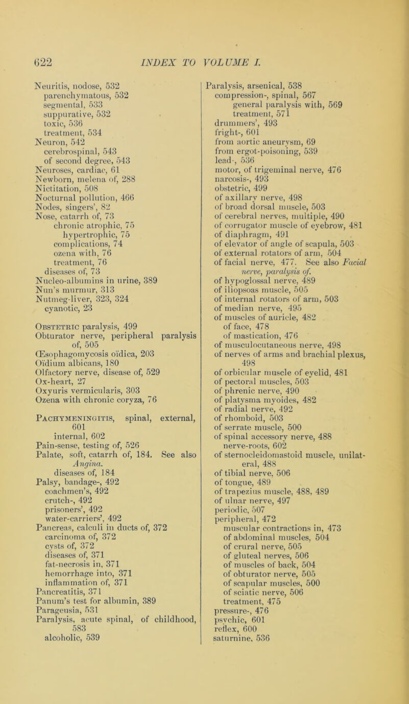 Neuritis, nodose, 532 parenchymatous, 532 segmental, 533 suppurative, 532 toxic, 536 treatment, 534 Neuron, 542 cerebrospinal, 543 of second degree, 543 Neuroses, cardiac, 61 Newborn, melena of, 288 Nictitation, 508 Nocturnal pollution, 466 Nodes, singers’, 82 Nose, catarrh of, 73 chronic atrophic, 75 hypertrophic, 75 complications, 74 ozena with, 76 treatment, 76 diseases of, 73 Nucleo-albumins in urine, 389 Nun’s murmur, 313 Nutmeg-liver, 323, 324 cyanotic, 23 Obstetric paralysis, 499 Obturator nerve, peripheral paralysis of, 505 (Esophagornycosis oi'dica, 203 Oi’dium albicans, 180 Olfactory nerve, disease of, 529 Ox-heart, 27 Oxyuris vermicularis, 303 Ozena with chronic coryza, 76 Pachymeningitis, spinal, external, 601 internal, 602 Pain-sense, testing of, 526 Palate, soft, catarrh of, 184. See also A ngina. diseases of, 184 Palsy, bandage-, 492 coachmen’s, 492 crutch-, 492 prisoners’, 492 water-carriers’, 492 Pancreas, calculi in ducts of, 372 carcinoma of, 372 cysts of, 372 diseases of, 371 fat-necrosis in, 371 hemorrhage into, 371 inflammation of, 371 Pancreatitis, 371 Panum’s test for albumin, 389 Parageusia, 531 Paralysis, acute spinal, of childhood, 583 alcoholic, 539 Paralysis, arsenical, 538 compression-, spinal, 567 general paralysis with, 569 treatment, 571 drummers’, 493 fright-, 601 from aortic aneurysm, 69 from ergot-poisoning, 539 lead-, 536 motor, of trigeminal nerve, 476 narcosis-, 493 obstetric, 499 of axillary nerve, 498 of broad dorsal muscle, 503 of cerebral nerves, multiple, 490 of corrugator muscle of eyebrow, 481 of diaphragm, 491 of elevator of angle of scapula, 503 of external rotators of arm, 504 of facial nerve, 477. See also Facial nerve, paralysis of. of hypoglossal nerve, 489 of iliopsoas muscle, 505 of internal rotators of arm, 503 of median nerve, 495 of muscles of auricle, 482 of face, 47 8 of mastication, 476 of musculocutaneous nerve, 498 of nerves of arms and brachial plexus, 498 of orbicular muscle of eyelid, 481 of pectoral muscles, 503 of phrenic nerve, 490 of platysma myoides, 482 of radial nerve, 492 of rhomboid, 503 of serrate muscle, 500 of spinal accessory nerve, 488 nerve-roots, 602 of sternocleidomastoid muscle, unilat- eral, 488 of tibial nerve, 506 of tongue, 489 of trapezius muscle, 488, 489 of ulnar nerve, 497 periodic, 507 peripheral, 472 muscular contractions in, 473 of abdominal muscles, 504 of crural nerve, 505 of gluteal nerves, 506 of muscles of back, 504 of obturator nerve, 505 of scapular muscles, 500 of sciatic nerve, 506 treatment, 475 pressure-, 476 psychic, 601 reflex, 600 saturnine, 536