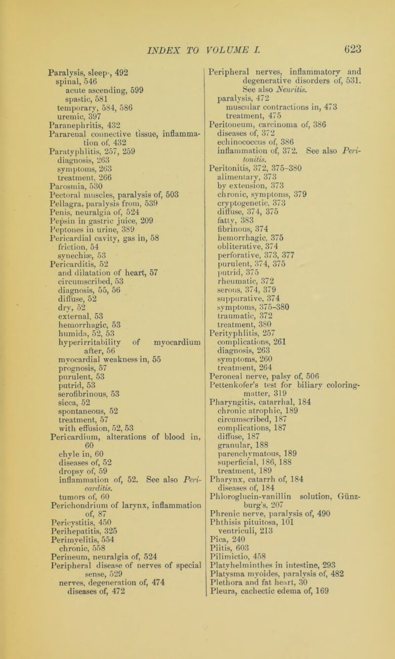 Paralysis, sleep-, 492 spinal, 546 acute ascending, 599 spastic, 581 temporary, 584, 586 uremic, 397 Paranephritis, 432 Pararenal connective tissue, inflamma- tion of, 432 Paratyphlitis, 257, 259 diagnosis, 263 symptoms, 263 treatment, 266 Parosmia, 530 Pectoral muscles, paralysis of, 503 Pellagra, paralysis from, 539 Penis, neuralgia of, 524 Pepsin in gastric juice, 209 Peptones in urine, 389 Pericardial cavity, gas in, 58 friction, 54 synechi;e, 53 Pericarditis, 52 and dilatation of heart, 57 circumscribed, 53 diagnosis, 55, 56 diffuse, 52 dry, 52 external, 53 hemorrhagic, 53 humidn, 52, 53 hyperirritability of myocardium after, 56 myocardial weakness in, 55 prognosis, 57 purulent, 53 putrid, 53 serofibrinous, 53 sicca, 52 spontaneous, 52 treatment, 57 with effusion, 52, 53 Pericardium, alterations of blood in, 60 chyle in, 60 diseases of, 52 dropsy of, 59 inflammation of, 52. See also Peri- carditis. tumors of, 60 Perichondrium of larynx, inflammation of, 87 Pericystitis, 450 Perihepatitis, 325 Perimyelitis, 554 chronic, 558 Perineum, neuralgia of, 524 Peripheral disease of nerves of special sense, 529 nerves, degeneration of, 474 diseases of, 472 Peripheral nerves, inflammatory and degenerative disorders of, 531. See also Neuritis. paralysis, 472 muscular contractions in, 473 treatment, 475 Peritoneum, carcinoma of, 386 diseases of, 372 echinococcus of, 386 inflammation of, 372. See also Peri- tonitis. Peritonitis, 372, 375-380 alimentary, 373 by extension, 373 chronic, symptoms, 379 cryptogenetic, 373 diffuse, 374, 375 fatty, 383 fibrinous, 374 hemorrhagic, 375 obliterative, 374 perforative, 373, 377 purulent, 374, 375 putrid, 375 rheumatic, 372 serous, 374, 379 suppurative, 374 symptoms, 375-380 traumatic, 372 treatment, 380 Perityphlitis, 257 complications, 261 diagnosis, 263 symptoms, 260 treatment, 264 Peroneal nerve, palsy of, 506 Pettenkofer’s test for biliary coloring- matter, 319 Pharyngitis, catarrhal, 184 chronic atrophic, 189 circumscribed, 187 complications, 187 diffuse, 187 granular, 188 parenchymatous, 189 superficial, 186, 188 treatment, 189 Pharynx, catarrh of, 184 diseases of, 184 Phloroglncin-vanillin solution, Giinz- burg’s, 207 Phrenic nerve, paralysis of, 490 Phthisis pituitosa, 101 ventriculi, 213 Pica, 240 Piitis, 603 Pilimictio, 458 Platyhelminthes in intestine, 293 Platysma myoides, paralysis of, 482 Plethora and fat heart, 30 Pleura, cachectic edema of, 169