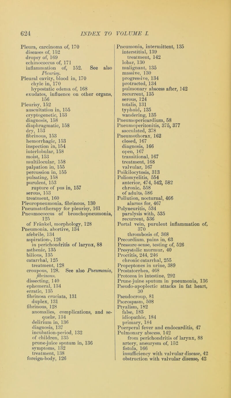 Pleura, carcinoma of, 170 diseases of, 152 dropsy of, 169 echinococcus of, 171 inflammation of, 152. See also Pleurisy. Pleural cavity, blood in, 170 chyle in, 170 hypostatic edema of, 168 exudates, influence on other organs, 156 Pleurisy, 152 auscultation in, 155 cryptogenetic, 153 diagnosis, 158 diaphragmatic, 158 dry, 153 fibrinous, 153 hemorrhagic, 153 inspection in, 154 interlobular, 158 moist, 153 multilocular, 158 palpation in, 155 percussion in, 155 pulsating, 158 purulent, 153 rupture of pus in, 157 serous, 153 treatment, 160 Pleuropneumonia, fibrinous, 130 Pneumatotherapy for pleurisy, 161 Pneumococcus of bronchopneumonia, 125 of Friinkel, morphology, 128 Pneumonia, abortive, 134 afebrile, 134 aspiration-, 126 in perichondritis of larynx, 88 asthenic, 135 bilious, 135 catarrhal, 125 treatment, 128 croupous, 128. See also Pneumonia, fibrinous. dissecting, 140 ephemeral, 134 erratic, 135 fibrinosa cruciata, 131 duplex, 131 fibrinous, 128 anomalies, complications, and se- quelae, 134 delirium in, 136 diagnosis, 137 incubation-period, 132 of children, 135 prune-juice sputum in, 136 symptoms, 132 treatment, 138 foreign-body, 126 Pneumonia, intermittent, 135 interstitial, 139 treatment, 142 lobar, 130 malignant, 135 massive, 130 progressive, 134 protracted, 134 pulmonary abscess after, 142 recurrent, 135 serous, 124 totalis, 131 typhoid, 135 wandering, 135 Pneumopericardium, 58 Pneumoperitonitis, 375, 377 sacculated, 378 Pneumothorax. 162 closed, 167 diagnosis, 166 Often, 167 transitional, 167 treatment, 168 valvular, 167 Poikilocytosis, 313 Poliomyelitis, 554 anterior, 474, 542, 582 chronic, 558 of adults, 586 Pollution, nocturnal, 466 alarms for, 467 Polyneuritis, 534 paralysis with, 535 recurrent, 536 Portal vein, purulent inflammation of, 370 thrombosis of, 368 Precordium, pains in, 63 Pressure-sense, testing of, 526 Presystolic murmur, 40 Proctitis, 244, 246 chronic catarrhal, 255 Propeptones in urine, 389 Prostatorrhea, 468 Protozoa in intestine, 292 Prune-juine sputum in pneumonia, 136 Pseudo-apoplectic attacks in fat heart, 30 Pseudocroup, 81 Psorospasm, 508 Ptvalism, 182 false, 183 idiopathic, 184 primary, 184 Puerperal fever and endocarditis, 47 Pulmonary abscess, 142 from perichondritis of larynx, 88 artery, aneurysm of, 152 fistula, 166 insufficiency with valvular disease, 42 I obstruction with valvular disease; 42