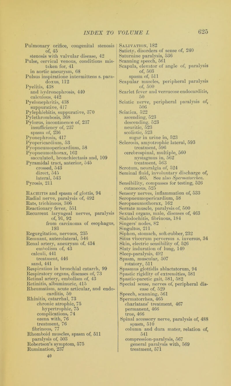 Pulmonary orifice, congenital stenosis of, 45 stenosis with valvular disease, 42 Pulse, cervical venous, conditions mis- taken for, 41 in aortic aneurysm, 68 Pulsus inspiratione intermittens s. para- doxus, 112 Pyelitis, 438 and hydronephrosis, 440 calculous, 442 Pyelonephritis, 438 suppurative, 417 Pylephlebitis, suppurative, 370 Pylethrombosis, 368 Pylorus, incontinence of, 237 insufficiency of, 237 spasm of, 236 Pyonephrosis, 417 Pyopericardium, 53 Pyopneumopericardium, 58 Py opneu mothorax, 162 sacculated, bronchiectasis and, 109 Pyramidal tract, anterior, 545 crossed, 543 direct, 545 lateral, 543 Pyrosis, 211 Rachitis and spasm of glottis, 94 Radial nerve, paralysis of, 492 Rats, trichinous, 306 Reactionary fever, 551 Recurrent laryngeal nerves, paralysis of, 91, 92 from carcinoma of esophagus, 193 Regurgitation, nervous, 235 Remnant, anterolateral, 546 Renal artery, aneurysm of, 434 embolism of, 43 calculi, 441 treatment, 446 sand, 441 Respiration in bronchial catarrh, 99 Respiratory organs, diseases of, 73 Retinal artery, embolism of, 43 Retinitis, albuminuric, 415 Rheumatism, acute articular, and endo- carditis, 50 Rhinitis, catarrhal, 73 chronic atrophic, 75 hypertrophic, 75 complications, 74 ozena with, 76 treatment, 76 fibrinous, 77 Rhomboid muscles, spasm of, 511 paralysis of, 503 Robertson’s symptom, 575 Rumination, 237 40 Salivation, 182 Satiety, disorders of sense of, 240 Saturnine paralysis, 536 Scanning speech, 561 Scapula, elevator of angle of, paralysis of, 503 spasm of, 511 Scapular muscles, peripheral paralysis of, 500 Scarlet fever and verrucose endocarditis, 50 Sciatic nerve, peripheral paralysis of, 506 Sciatica, 522 ascending, 523 descending, 523 neuritie, 523 scoliotic, 523 sugar in urine in, 523 Sclerosis, amyotrophic lateral, 593 treatment, 596 cerebrospinal, multiple, 560 nystagmus in, 562 treatment, 563 Scrotum, neuralgia of, 524 Seminal fluid, involuntary discharge of, 465. See also Spermatorrhea. Sensibility, compasses for testing, 526 cutaneous, 525 Sensory nerves, inflammation of, 533 Seropneumopericardium, 58 Seropneumothorax, 162 Serrate muscle, paralysis of, 500 Sexual organs, male, diseases of, 463 Sialodochitis, fibrinous, 184 Singers’ nodes, 82 Singultus, 211 Siphon, stomach, soft-rubber, 232 Situs viscerum perversus s. inversus, 34 Skin, electric sensibility of, 526 Slaty induration of lung, 140 Sleep-paralysis, 492 Spasm, muscular, 507 rotatory, 511 Spasmus glottidis ablactatorum, 94 Spastic rigidity of extremities, 581 Spastic-paretic gait, 581, 582 Special sense, nerves of, peripheral dis- ease of, 529 Speech, scanning, 561 Spermatorrhea, 465 charlatans’ treatment, 467 permanent, 466 true, 466 Spinal accessory nerve, paralysis of, 488 spasm, 510 column and dura mater, relation of, 541 compression-paralysis, 567 general paralysis with, 569 treatment, 571