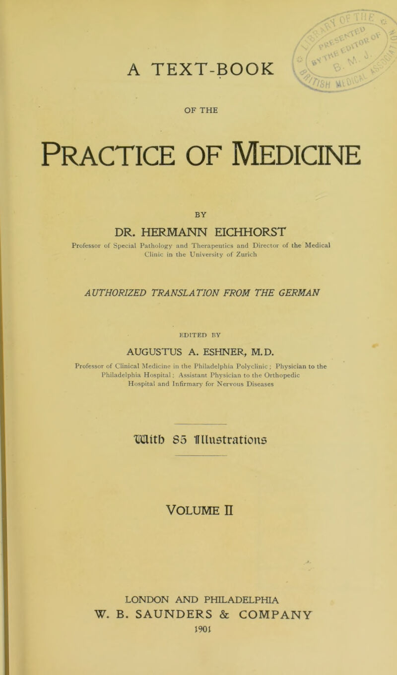 A TEXT-BOOK OF THE Practice of Medicine BY DR. HERMANN EICHHORST Professor of Special Pathology and Therapeutics and Director of the Medical Clinic in the University of Zurich AUTHORIZED TRANSLATION FROM THE GERMAN EDITED BY AUGUSTUS A. ESHNER, M.D. Professor of Clinical Medicine in the Philadelphia Polyclinic ; Physician to the Philadelphia Hospital; Assistant Physician to the Orthopedic Hospital and Infirmary for Nervous Diseases Mitb S5 Ifllustrations Volume n LONDON AND PHILADELPHIA W. B. SAUNDERS & COMPANY 1901