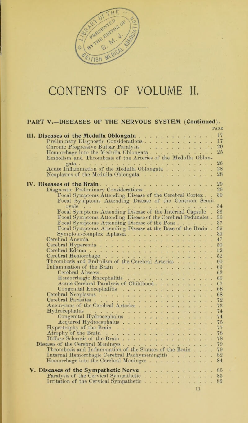 PART V.— DISEASES OF THE NERVOUS SYSTEM (Continued). PAGE III. Diseases of the Medulla Oblongata 17 Preliminary Diagnostic Considerations 17 Chronic Progressive Bulbar Paralysis 20 Hemorrhage into the Medulla Oblongata 25 Embolism and Thrombosis of the Arteries of the Medulla Oblon- gata 26 Acute Inflammation of the Medulla Oblongata 28 Neoplasms of the Medulla Oblongata 28 IV. Diseases of the Brain 29 Diagnostic Preliminary Considerations 29 Focal Symptoms Attending Disease of the Cerebral Cortex . . 30 Focal Symptoms Attending Disease of the Centrum Semi- ovale 34 Focal Symptoms Attending Disease of the Internal Capsule . 36 Focal Symptoms Attending Disease of the Cerebral Peduncles . 36 Focal Symptoms Attending Disease of the Pons 37 Focal Symptoms Attending Disease at the Base of the Brain . 39 Symptom-complex Aphasia 39 Cerebral Anemia 47 Cerebral Hyperemia 50 Cerebral Edema 52 Cerebral Hemorrhage 52 Thrombosis and Embolism of the Cerebral Arteries 60 Inflammation of the Brain 63 Cerebral Abscess 63 Hemorrhagic Encephalitis 66 Acute Cerebral Paralysis of Childhood 67 Congenital Encephalitis 68 Cerebral Neoplasms 68 Cerebral Parasites 72 Aneurysms of the Cerebral Arteries 73 Hydrocephalus 74 Congenital Hydrocephalus 74 Acquired Hydrocephalus 75 Hypertrophy of the Brain 77 Atrophy of the Brain 78 Diffuse Sclerosis of the Brain 78 Diseases of the Cerebral Meninges 79 Thrombosis and Inflammation of the Sinuses of the Brain .... 79 Internal Hemorrhagic Cerebral Pachymeningitis 82 Hemorrhage into the Cerebral Meninges 84 V. Diseases of the Sympathetic Nerve 85 Paralysis of the Cervical Sympathetic .... 85 Irritation of the Cervical Sympathetic 86 11