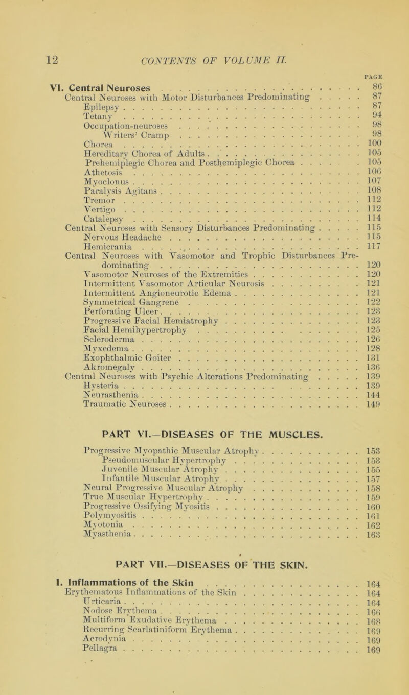 PAGE VI. Central Neuroses 86 Central Neuroses with Motor Disturbances Predominating 87 Epilepsy 87 Tetany 04 Occupation-neuroses Writers’ Cramp 1*8 Chorea Hid Hereditary Chorea of Adults 105 Prehemiplegic Chorea and Posthemiplegic Chorea 105 Athetosis 106 Myoclonus 107 Paralysis Agitans . . 108 Tremor 112 Vertigo 112 Catalepsy 114 Central Neuroses with Sensory Disturbances Predominating 115 Nervous Headache 115 Hemicrania , ...117 Central Neuroses with Vasomotor and Trophic Disturbances Pre- dominating 120 Vasomotor Neuroses of the Extremities 120 Intermittent Vasomotor Articular Neurosis 121 Intermittent Angioneurotic Edema 121 Symmetrical Gangrene . 122 Perforating Ulcer 123 Progressive Eacial Hemiatrophy 123 Facial Hemihypertrophy 125 Scleroderma 126 Myxedema 128 Exophthalmic Goiter 131 Akromegaly 136 Central Neuroses with Psychic Alterations Predominating 130 Hysteria 130 Neurasthenia 144 Traumatic Neuroses 140 PART VI.-DISEASES OF THE MUSCLES. Progressive Myopathic Muscular Atrophy 153 Pseudomuscular Hypertrophy . . 153 Juvenile Muscular Atrophy 155 Infantile Muscular Atrophy 157 Neural Progressive Muscular Atrophy 158 True Muscular Hypertrophy . . . 150 Progressive Ossifying Myositis 160 Polymyositis 161 Myotonia 162 Myasthenia 163 t PART VII.—DISEASES OF THE SKIN. I. Inflammations of the Skin 164 Erythematous Inflammations of the Skin 164 Urticaria 164 Nodose Erythema 166 Multiform Exudative Erythema 168 Recurring Scarlatiniform Erythema 169 Acrodynia 169 Pellagra 169