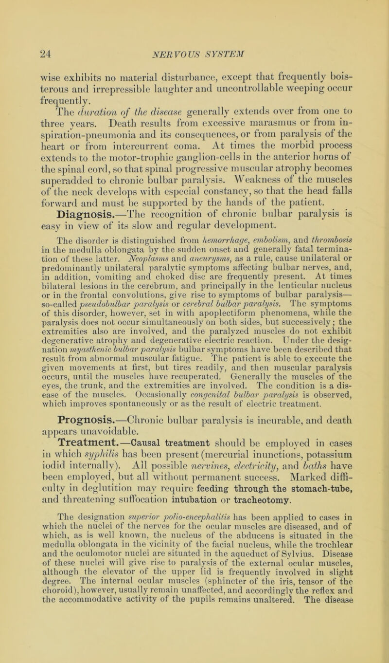 wise exhibits no material disturbance, except that frequently bois- terous and irrepressible laughter and uncontrollable weeping occur frequently. The duration of the disease generally extends over from one to three years. Death results from excessive marasmus or from in- spiration-pneumonia and its consequences, or from paralysis of the heart or from intercurrent coma. At times the morbid process extends to the motor-trophic ganglion-cells in the anterior horns of the spinal cord, so that spinal progressive muscular atrophy becomes superadded to chronic bulbar paralysis. Weakness of the muscles of the neck develops with especial constancy, so that the head falls forward and must be supported by the hands of the patient. Diagnosis.—The recognition of chronic bulbar paralysis is easy in view of its slow and regular development. The disorder is distinguished from hemorrhage, embolism, and thrombosis in the medulla oblongata by the sudden onset and generally fatal termina- tion of these latter. Neoplasms and aneurysms, as a rule, cause unilateral or predominantly unilateral paralytic symptoms affecting bulbar nerves, and, in addition, vomiting and choked disc are frequently present. At times bilateral lesions in the cerebrum, and principally in the lenticular nucleus or in the frontal convolutions, give rise to symptoms of bulbar paralysis— so-called pseudobulbar paralysis or cerebral bulbar paralysis. The symptoms of this disorder, however, set in with apoplectiform phenomena, while the paralysis does not occur simultaneously on both sides, but successively; the extremities also are involved, and the paralyzed muscles do not exhibit degenerative atrophy and degenerative electric reaction. Under the desig- nation myasthenic bulbar paralysis bulbar symptoms have been described that result from abnormal muscular fatigue. The patient is able to execute the given movements at first, but tires readily, and then muscular paralysis occurs, until the muscles have recuperated. Generally the muscles of the eyes, the trunk, and the extremities are involved. The condition is a dis- ease of the muscle's. Occasionally congenital bidbar paralysis is observed, which improves spontaneously or as the result of electric treatment. Prognosis.—Chronic bulbar paralysis is incurable, and death appears unavoidable. Treatment.—Causal treatment should be employed in cases in which syphilis has been present (mercurial inunctions, potassium iodid internally). All possible nervines, electricity, and baths have been employed, but all without permanent success. Marked diffi- culty in deglutition may require feeding through the stomach-tube, and threatening suffocation intubation or tracheotomy. The designation superior polio-encephalitis has been applied to cases in which the nuclei of the nerves for the ocular muscles are diseased, and of which, as is well known, the nucleus of the abducens is situated in the medulla oblongata in the vicinity of the facial nucleus, while the trochlear and the oculomotor nuclei are situated in the aqueduct of Sylvius. Disease of these nuclei will give rise to paralysis of the external ocular muscles, although the elevator of the upper lid is frequently involved in slight degree. The internal ocular muscles (sphincter of the iris, tensor of the choroid), however, usually remain unaffected, and accordingly the reflex and the accommodative activity of the pupils remains unaltered. The disease