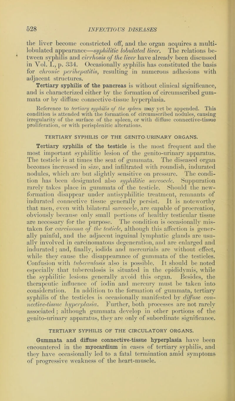 the liver become constricted off, and the organ acquires a multi- lobulated appearance—syphilitic lobulated liver. The relations be- tween syphilis and cirrhosis of the liver have already been discussed in Yol. I., p. 334. Occasionally syphilis lias constituted the basis for chronic perihepatitis, resulting in numerous adhesions with adjacent structures. Tertiary syphilis of the pancreas is without clinical significance, and is characterized either bv the formation of circumscribed erum- mata or by diffuse connective-tissue hyperplasia. Reference to tertiary syphilis of the spleen may yet be appended. This condition is attended with the formation of circumscribed nodules, causing irregularity of the surface of the spleen, or with diffuse connective-tissue proliferation, or with perisplenitic alterations. TERTIARY SYPHILIS OF THE GENITO URINARY ORGANS. Tertiary syphilis of the testicle is the most frequent and the most important syphilitic lesion of the genito-urinary apparatus. The testicle is at times the seat of gum mata. The diseased organ becomes increased in size, and infiltrated with roundish, indurated nodules, which are but slightly sensitive on pressure. The condi- tion has been designated also syphilitic sarcocele. Suppuration rarely takes place in gummata of the testicle. Should the new- formation disappear under antisyphilitic treatment, remnants of indurated connective tissue generally persist. It is noteworthy that men, even with bilateral sarcocele, are capable of procreation, obviously because only small portions of healthy testicular tissue are necessary for the purpose. The condition is occasionally mis- taken for carcinoma of the testicle, although this affection is gener- ally painful, and the adjacent inguinal lymphatic glands are usu- ally involved in carcinomatous degeneration, and are enlarged and indurated; and, finally, iodids and mercurials are without effect, while they cause the disappearance of gummata of the testicles. Confusion with tuberculosis also is possible. It should be noted especially that tuberculosis is situated in the epididymis, while the syphilitic lesions generally avoid this organ. Besides, the therapeutic influence of iodin and mercury must be taken into consideration. In addition to the formation of gummata, tertiary syphilis of the testicles is occasionally manifested by diffuse con- nective-tissue hyperplasia. Further, both processes are not rarely associated ; although gummata develop in other portions of the genito-urinary apparatus, they are only of subordinate significance. TERTIARY SYPHILIS OF THE CIRCULATORY ORGANS. Gummata and diffuse connective-tissue hyperplasia have been encountered in the myocardium in eases of tertiary syphilis, and they have occasionally led to a fatal termination amid symptoms of progressive weakness of the heart-muscle.