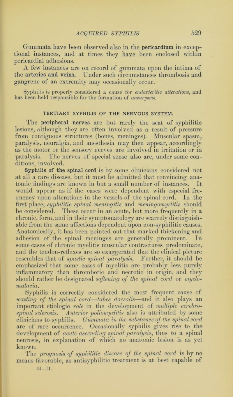 Gummata have been observed also in the pericardium in excep- tional instances, and at times they have been enclosed within pericardial adhesions. A few instances are on record of gummata upon the intima of the arteries and veins. Under such circumstances thrombosis and gangrene of an extremity may occasionally occur. Syphilis is properly considered a cause for endarteritic alterations, and has been held responsible for the formation of aneurysms. TERTIARY SYPHILIS OF THE NERVOUS SYSTEM. The peripheral nerves are but rarely the seat of syphilitic lesions, although they are often involved as a result of pressure from contiguous structures (bones, meninges). Muscular spasm, paralysis, neuralgia, and anesthesia may then appear, accordingly as the motor or the sensory nerves are involved in irritation or in paralysis. The nerves of special sense also are, under some con- ditions, involved. Syphilis of the spinal cord is by some clinicians considered not at all a rare disease, but it must be admitted that convincing ana- tomic findings are known in but a small number of instances. It would appear as if the cases were dependent with especial fre- quency upon alterations in the vessels of the spinal cord. In the first place, syphilitic spinal meningitis and meningomyelitis should be considered. These occur in an acute, but more frequently in a chronic, form, and in their symptomatology are scarcely distinguish- able from the same affections dependent upon non-syphilitic causes. Anatomically, it has been pointed out that marked thickening and adhesion of the spinal meninges are generally prominent. In some cases of chronic myelitis muscular contractures predominate, and the tendon-reflexes are so exaggerated that the clinical picture resembles that of spastic spinal paralysis. Further, it should be emphasized that some cases of myelitis are probably less purely inflammatory than thrombotic and necrotic in origin, and they should rather be designated softening of the spinal cord or myelo- malacia. Syphilis is correctly considered the most frequent cause of wasting of the spinal cord—tabes dorsalis—and it also plays an important etiologic role in the development of multiple cerebro- spinal sclerosis. Anterior poliomyelitis also is attributed by some clinicians to syphilis. Gummata in the substance of the spinal cord are of rare occurrence. Occasionally syphilis gives rise to the development of acute ascending spinal paralysis, thus to a spinal neurosis, in explanation of which no anatomic lesion is as yet known. The prognosis of syphilitic disease of the spinal cord is by no means favorable, as anti syphilitic treatment is at best capable of
