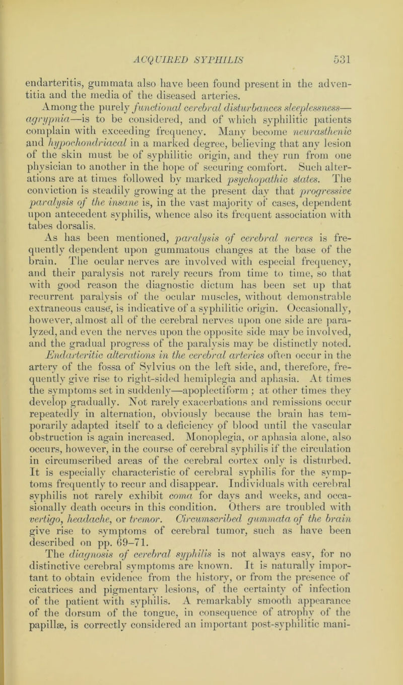 endarteritis, gummata also have been found present in the adven- titia and the media of the diseased arteries. Among the purely functional cerebral disturbances sleeplessness— agrypnia—is to be considered, and of which syphilitic patients complain with exceeding frequency. Many become neurasthenic and hypochondriacal in a marked degree, believing that any lesion of the skin must be of syphilitic origin, and they run from one physician to another in the hope of securing comfort. Such alter- ations are at times followed by marked psychopathic states. The conviction is steadily growing at the present day that progressive paralysis of the insane is, in the vast majority of cases, dependent upon antecedent syphilis, whence also its frequent association with tabes dorsalis. As has been mentioned, paralysis of cerebral nerves is fre- quently dependent upon gummatous changes at the base of the brain. The ocular nerves are involved with especial frequency, and their paralysis not rarely recurs from time to time, so that with good reason the diagnostic dictum has been set up that recurrent paralysis of the ocular muscles, without demonstrable extraneous cause, is indicative of a syphilitic origin. Occasionally, however, almost all of the cerebral nerves upon one side are para- lyzed, and even the nerves upon the opposite side may be involved, and the gradual progress of the paralysis may be distinctly noted. Endarteritic alterations in the cerebral arteries often occur in the artery of the fossa of Sylvius on the left side, and, therefore, fre- quently give rise to right-sided hemiplegia and aphasia. At times the symptoms set in suddenly—apoplectiform ; at other times they develop gradually. Not rarely exacerbations and remissions occur repeatedly in alternation, obviously because the brain has tem- porarily adapted itself to a deficiency of blood until the vascular obstruction is again increased. Monoplegia, or aphasia alone, also occurs, however, in the course of cerebral syphilis if the circulation in circumscribed areas of the cerebral cortex only is disturbed. It is especially characteristic of cerebral syphilis for the symp- toms frequently to recur and disappear. Individuals with cerebral syphilis not rarely exhibit coma for days and weeks, and occa- sionally death occurs in this condition. Others are troubled with vertigo, headache, or tremor. Circumscribed gummata of the brain give rise to symptoms of cerebral tumor, such as have been described on pp. 69-71. The diagnosis of cerebral syphilis is not always easy, for no distinctive cerebral symptoms are known. It is naturally impor- tant to obtain evidence from the history, or from the presence of cicatrices and pigmentary lesions, of the certainty of infection of the patient with syphilis. A remarkably smooth appearance of the dorsum of the tongue, in consequence of atrophy of the papillae, is correctly considered an important post-syphilitic mani-