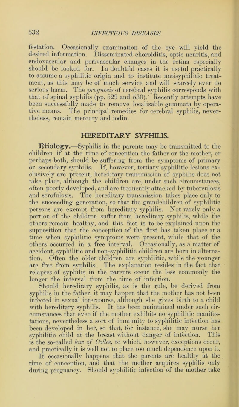 festation. Occasionally examination of the eye will yield the desired information. Disseminated choroiditis, optic neuritis, and endovascular and perivascular changes in the retina especially should be looked for. In doubtful cases it is useful practically to assume a syphilitic origin and to institute antisyphilitic treat- ment, as this may be of much service and will scarcely ever do serious harm. The prognosis of cerebral syphilis corresponds with that of spinal syphilis (pp. 529 and 530).' Recently attempts have been successfully made to remove Realizable gummata by opera- tive means. The principal remedies for cerebral syphilis, never- theless, remain mercury and iodin. HEREDITARY SYPHILIS. etiology.—Syphilis in the parents may be transmitted to the children if at the time of conception the father or the mother, or perhaps both, should be suffering from the symptoms of primary or secondary syphilis. If, however, tertiary syphilitic lesions ex- clusively are present, hereditary transmission of syphilis does not take place, although the children are, under such circumstances, often poorly developed, and are frequently attacked by tuberculosis and scrofulosis. The hereditary transmission takes place only to the succeeding generation, so that the grandchildren of syphilitic persons are exempt from hereditary syphilis. Not rarely only a portion of the children suffer from hereditary syphilis, while the others remain healthy, and this fact is to be explained upon the supposition that the conception of the first has taken place at a time when syphilitic symptoms' were present, while that of the others occurred in a free interval. Occasionally, as a matter of accident, syphilitic and non-syphilitic children are born in alterna- tion. Often the older children are syphilitic, while the younger are free from syphilis. The explanation resides in the fact that relapses of syphilis in the parents occur the less commonly the longer the interval from the time of infection. Should hereditary syphilis, as is the rule, be derived from syphilis in the father, it may happen that the mother has not been infected in sexual intercourse, although she gives birth to a child with hereditary syphilis. It has been maintained under such cir- cumstances that even if the mother exhibits no syphilitic manifes- tations, nevertheless a sort of immunity to syphilitic infection has been developed in her, so that, for instance, she may nurse her syphilitic child at the breast without danger of infection. This is the so-called law of Colies, to which, however, exceptions occur, and practically it is well not to place too much dependence upon it. It occasionally happens that the parents are healthy at the time of conception, and that the mother acquires syphilis only during pregnancy. Should syphilitic infection of the mother take