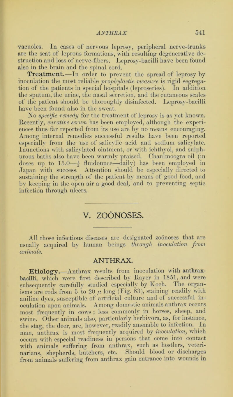 vacuoles. In cases of nervous leprosy, peripheral nerve-trunks are the seat of leprous formations, with resulting degenerative de- struction and loss of nerve-fibers. Leprosy-bacilli have been found also in the brain and the spinal cord. Treatment.—In order to prevent the spread of leprosy by inoculation the most reliable 'prophylactic measure is rigid segrega- tion of the patients in special hospitals (leproseries). In addition the sputum, the urine, the nasal secretion, and the cutaneous scales of the patient should be thoroughly disinfected. Leprosy-bacilli have been found also in the sweat. No specific remedy for the treatment of leprosy is as vet known. Recently, curative serum has been employed, although the experi- ences thus far reported from its use are by no means encouraging. Among internal remedies successful results have been reported especially from the use of salicylic acid and sodium salicylate. Inunctions with salicylated ointment, or with ichthyol, and sulph- urous baths also have been warmly praised. Chaulmoogra oil (in doses up to 15.0—1- fluidounce—daily) has been employed in Japan with success. Attention should be especially directed to sustaining the strength of the patient by means of good food, and by keeping in the open air a good deal, and to preventing septic infection through ulcers. V. ZOONOSES. All those infectious diseases are designated zoonoses that are usually acquired by human beings through inoculation from animals. ANTHRAX. Etiology.—Anthrax results from inoculation with anthrax- bacilli, which were first described by Rayer in 1851, and were subsequently carefully studied especially by Koch. 1 he organ- isms are rods from 5 to 20 y. long (Fig. 83), staining readily with aniline dyes, susceptible of artificial culture and of successful in- oculation upon animals. Among domestic animals anthrax occurs most frequently in cows ; less commonly in horses, sheep, and swine. Other animals also, particularly herbivora, as, for instance, the stag, the deer, are, however, readily amenable to infection. In man, anthrax is most frequently acquired by inoculation, which occurs with especial readiness in persons that come into contact with animals suffering from anthrax, such as hostlers, veteri- narians, shepherds, butchers, etc. Should blood or discharges from animals suffering from anthrax gain entrance into wounds in