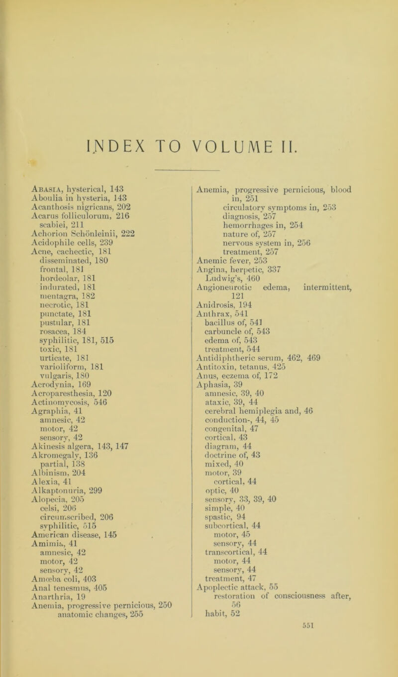 INDEX TO VOLUME II Abasia, hysterical, 143 Aboulia in hysteria, 143 Acanthosis nigricans, 202 Acarus folliculorum, 216 scabiei, 211 Achorion Schönleinii, 222 Acidophile cells, 239 Acne, cachectic, 181 disseminated, 180 frontal, 181 hordeolar, 181 indurated, 181 mentagra, 182 necrotic, 181 punctate, 181 pustular, 181 rosacea, 184 syphilitic, 181, 515 toxic, 181 urticate, 181 varioliform, 181 vulgaris, 180 Acrodynia, 169 Acroparesthesia, 120 Actinomycosis, 546 Agraphia, 41 amnesic, 42 motor, 42 sensory, 42 Akinesis algera, 143, 147 Akromegaly, 136 partial, 138 Albinism, 204 Alexia, 41 Alkaptonuria, 299 Alopecia, 205 celsi, 206 circumscribed, 206 syphilitic, 515 American disease, 145 Amimia, 41 amnesic, 42 motor, 42 sensory, 42 Amceba coli, 403 Anal tenesmus, 405 Anarthria, 19 Anemia, progressive pernicious, 250 anatomic changes, 255 Anemia, progressive pernicious, blood in, 251 circulatory symptoms in, 253 diagnosis, 257 hemorrhages in, 254 nature of, 257 nervous system in, 256 treatment, 257 Anemic fever, 253 Angina, herpetic, 337 Ludwig’s, 460 Angioneurotic edema, intermittent, 121 Anidrosis, 194 Anthrax, 541 bacillus of, 541 carbuncle of, 543 edema of, 543 treatment, 544 Antidiphtheric serum, 462, 469 Antitoxin, tetanus, 425 Anus, eczema of, 172 Aphasia, 39 amnesic, 39, 40 ataxic, 39, 44 cerebral hemiplegia and, 46 conduction-, 44, 45 congenital, 47 cortical, 43 diagram, 44 doctrine of, 43 mixed, 40 motor, 39 cortical, 44 optic, 40 sensory, 33, 39, 40 simple, 40 spastic, 94 subcortical, 44 motor, 45 sensory, 44 transcortical, 44 motor, 44 sensory, 44 treatment, 47 Apoplectic attack, 55 restoration of consciousness after, 56 habit, 52