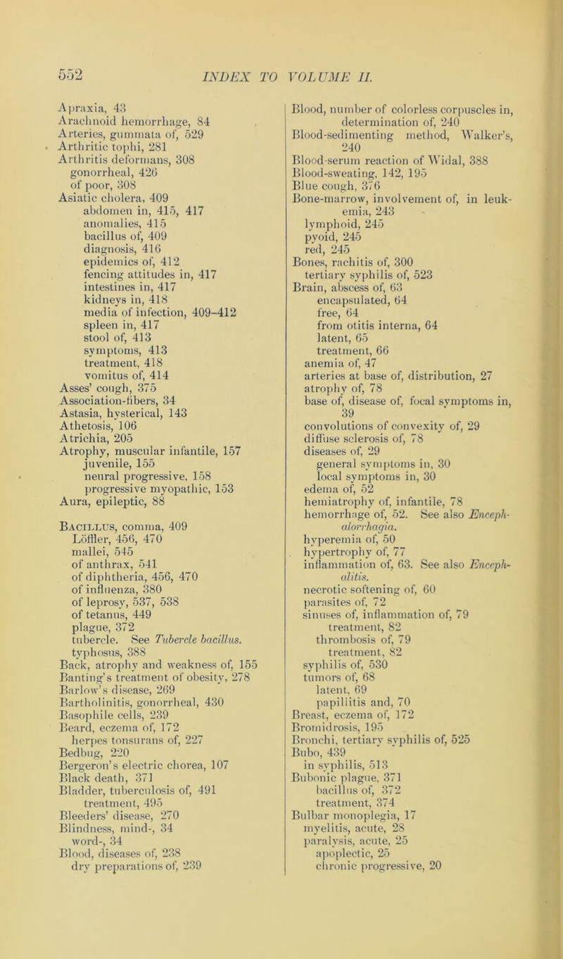 Apraxia, 43 Arachnoid hemorrhage, 84 Arteries, gummata of, 529 Arthritic tophi, 281 Arthritis deformans, 308 gonorrheal, 420 of poor, 308 Asiatic cholera, 409 abdomen in, 415, 417 anomalies, 415 bacillus of, 409 diagnosis, 416 epidemics of, 412 fencing attitudes in, 417 intestines in, 417 kidneys in, 418 media of infection, 409-412 spleen in, 417 stool of, 413 symptoms, 413 treatment, 418 vomitus of, 414 Asses’ cough, 375 Association-libers, 34 Astasia, hysterical, 143 Athetosis, 106 Atrichia, 205 Atrophy, muscular infantile, 157 juvenile, 155 neural progressive, 158 progressive myopathic, 153 Aura, epileptic, 88 Baciklus, comma, 409 Löffler, 456, 470 mallei, 545 of anthrax, 541 of diphtheria, 456, 470 of influenza, 380 of leprosy, 537, 538 of tetanus, 449 plague, 372 tubercle. See Tubercle bacillus. typhosus, 388 Back, atrophy and weakness of, 155 Banting’s treatment of obesity, 278 Barlow’s disease, 269 Bartholinitis, gonorrheal, 430 Basophile cells, 239 Beard, eczema of, 172 herpes tonsurans of, 227 Bedbug, 220 Bergeron’s electric chorea, 107 Black death, 371 Bladder, tuberculosis of, 491 treatment, 495 Bleeders’ disease, 270 Blindness, mind-, 34 word-, 34 Blood, diseases of, 238 dry preparations of, 239 Blood, number of colorless corpuscles in, determination of, 240 Blood-sedimenting method, Walker’s, 240 Blood-serum reaction of Widal, 388 Blood-sweating, 142, 195 Blue cough, 376 Bone-marrow, involvement of, in leuk- emia, 243 lymphoid, 245 pyoid, 245 red, 245 Bones, rachitis of, 300 tertiary syphilis of, 523 Brain, abscess of, 63 encapsulated, 64 free, 64 from otitis interna, 64 latent, 65 treatment, 66 anemia of, 47 arteries at base of, distribution, 27 atrophy of, 78 base of, disease of, focal svmptoms in, 39 convolutions of convexity of, 29 diffuse sclerosis of, 78 diseases of, 29 general symptoms in, 30 local symptoms in, 30 edema of, 52 hemiatrophy of, infantile, 78 hemorrhage of, 52. See also Enceph- alorrhagia. hyperemia of, 50 hypertrophy of, 77 inflammation of, 63. See also Enceph- alitis. necrotic softening of, 60 parasites of, 72 sinuses of, inflammation of, 79 treatment, 82 thrombosis of, 79 treatment, 82 syphilis of, 530 tumors of, 68 latent, 69 papillitis and, 70 Breast, eczema of, 172 Brornidrosis, 195 Bronchi, tertiary syphilis of, 525 Bubo, 439 in syphilis, 513 Bubonic plague, 371 bacillus of, 372 treatment, 374 Bulbar monoplegia, 17 myelitis, acute, 28 paralysis, acute, 25 apoplectic, 25 chronic progressive, 20