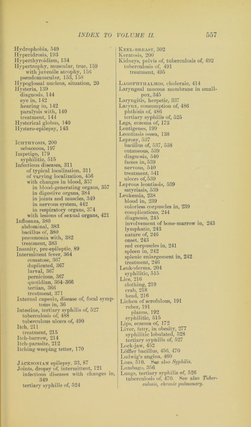 Hydrophobia, 549 Hyperidrosis, 193 Hyperthyroidism, 134 Hypertrophy, muscular, true, 159 with juvenile atrophy, 156 pseudomtisculnr, 153, 158 Hypoglossal nucleus, situation, 20 H ysteria, 139 diagnosis, 144 eye in, 142 hearing in, 142 paralysis with, 140 treatment, 144 Hysterical globus, 140 Hystero-epilepsy, 143 Ichthyosis, 200 sebaceous, 197 Impetigo, 179 syphilitic, 515 Infectious diseases, 311 of typical localization, 311 of varying localization, 456 with changes in blood, 357 in blood-generating organs, 357 in digestive organs, 384 in joints and muscles, 349 in nervous system, 442 in respiratory organs, 374 with lesions of sexual organs, 421 Influenza, 380 abdominal, 383 bacillus of, 380 pneumonia with, 382 treatment, 383 Insanity, pre-epileptic, 89 Intermittent fever, 364 comatose, 367 duplicated, 367 larval, 367 pernicious, 367 quotidian, 364-366 tertian, 366 treatment, 371 Internal capsule, disease of, focal symp- toms in, 36 Intestine, tertiary syphilis of, 527 tuberculosis of, 488 tuberculous ulcers of, 490 Itch, 211 treatment, 215 Itch-burrow, 214 Itch-parasite, 212 Itching-weeping tetter, 170 Jacksonian epilepsy, 33, 87 Joints, dropsy of, intermittent, 121 infectious diseases with changes in, 349 tertiary syphilis of, 524 Keel-breast, 302 Keratosis, 200 Kidneys, pelvis of, tuberculosis of, 492 tuberculosis of, 491 treatment, 495 Lagophthalmos, choleraic, 414 Laryngeal mucous membrane in small- pox, 345 Laryngitis, herpetic, 337 Larynx, consumption of, 486 phthisis of, 486 tertiary syphilis of, 525 Legs, eczema of, 173 Lentigenes, 199 Leontiasis ossea, 138 Leprosy, 537 bacillus of, 537, 538 cutaneous, 539 diagnosis, 540 facies in, 539 nervous, 540 treatment, 541 ulcers of, 539 Leprous leontiasis, 539 satyriasis, 539 Leukemia, 238 blood in, 239 colorless corpuscles in, 239 complications, 244 diagnosis, 245 involvement of bone-marrow in, 243 lymphatic, 243 nature of, 246 onset, 243 red corpuscles in, 241 spleen in, 242 splenic enlargement in, 242 treatment, 246 Leukoderma. 204 syphilitic, 515 Lice, 216 clothing, 219 crab, 218 head, 216 Lichen of scrofulous, 191 ruber, 191 planus, 192 syphilitic, 515 Lips, eczema of, 172 Liver, fatty, in obesity, 277 syphilitic lobulated, 528 tertiary syphilis of, 527 Lock-jaw, 452 Löffler bacillus, 456, 470 Ludwig’s angina, 460 Lues, 510. See also Syphilis. Lumbago, 356 Lungs, tertiary syphilis of, 526 tuberculosis of, 470. See also Tuber- culosis, chronic pulmonary.