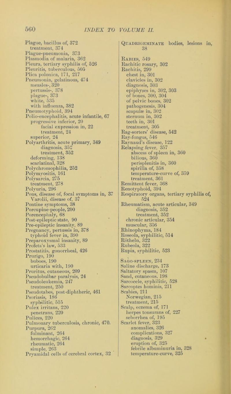 Plague, bacillus of, 372 treatment, 374 Plague-pneumonia, 373 Plasmodia of malaria, 362 Pleura, tertiary syphilis of, 526 Pleuritis, tuberculous, 505 Plica polonica, 171, 217 Pneumonia, gelatinous, 474 measles-, 320 pertussis-, 378 plague-, 373 white, 535 with influenza, 382 Pneumotyphoid, 394 Polio-encephalitis, acute infantile, 67 progressive inferior, 20 facial expression in, 22 treatment, 24 superior, 24 Polyarthritis, acute primary, 349 diagnosis, 352 treatment, 352 deforming, 138 scarlatinal, 328 Polychromophilia, 252 Polymyositis, 161 Polysarcia, 275 treatment, 278 Polyuria, 296 Pons, disease of, focal symptoms in, 37 Yarolii, disease of, 37 Pontine symptoms, 38 Porcupine-people, 200 Porencephaly, 68 Post-epileptic state, 90 Pre-epileptic insanity, 89 Pregnancy, pertussis in, 378 typhoid fever in, 390 Preparoxysmal insanity, 89 Profeta’s law, 533 Prostatitis, gonorrheal, 426 Prurigo, 190 buboes, 190 urticaria with, 190 Pruritus, cutaneous, 209 Pseudobulbar paralysis, 24 Pseudoleukemia, 247 treatment, 250 Pseudotabes, post-diphtheric, 461 Psoriasis, 186 syphilitic, 515 Pulex irritans, 220 penetrans, 220 Polices, 220 Pulmonary tuberculosis, chronic, 470. Purpura, 262 fulminant, 264 hemorrhagic, 264 rheumatic, 264 simple, 263 Pryamidal cells of cerebral cortex, 32 Quadrigeminate bodies, lesions in, 38 Rabies, 549 Rachitic rosary, 302 Rachitis, 299 chest in, 301 clavicles in, 302 diagnosis, 303 epiphyses in, 302, 303 of bones, 300, 304 of pelvic bones, 302 pathogenesis, 304 scapulae in, 302 sternum in, 302 teeth in, 301 treatment, 305 Rag-sorters’ disease, 542 Ray-fungus, 546 Raynaud’s disease, 122 Relapsing fever, 357 abscess of spleen in, 360 bilious, 360 perisplenitis in, 360 spirilla of, 358 temperature-curve of, 359 treatment, 361 Remittent fever, 368 Renotyphoid, 394 Respiratory organs, tertiary svphilis of, 524 Rheumatism, acute articular, 349 diagnosis, 352 treatment, 352 chronic articular, 354 muscular, 356 Rhinophyma, 184 Roseola, syphilitic, 514 Rotheln, 322 Rubeola, 322 Rupia, syphilitic, 523 Sago-spleen, 234 Saline discharge, 173 Saltatory spasm, 107 Sand, cutaneous, 198 Sarcocele, syphilitic, 528 Sarcoptes hominis, 211 Scabies, 211 Norwegian, 215 treatment, 215 Scalp, eczema of, 171 herpes tonsurans of, 227 seborrhea of, 195 Scarlet fever, 323 anomalies, 326 complications, 327 diagnosis, 329 » eruption of, 325 febrile albuminuria in, 328 temperature-curve, 325