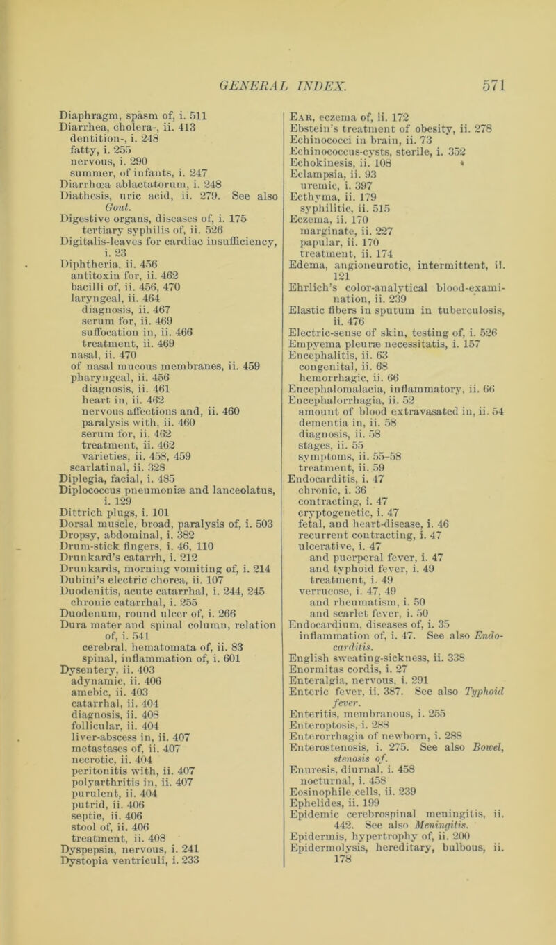 Diaphragm, spasm of, i. 511 Diarrhea, cholera-, ii. 413 dentition-, i. 248 fatty, i. 255 nervous, i. 290 summer, of infants, i. 247 Diarrhoea ablactatorum, i. 248 Diathesis, uric acid, ii. 279. See also Gout. Digestive organs, diseases of, i. 175 tertiary syphilis of, ii. 526 Digitalis-leaves for cardiac insufficiency, i. 23 Diphtheria, ii. 456 antitoxiu for, ii. 462 bacilli of, ii. 456, 470 laryngeal, ii. 464 diagnosis, ii. 467 serum for, ii. 469 suffocation in, ii. 466 treatment, ii. 469 nasal, ii. 470 of nasal mucous membranes, ii. 459 pharyngeal, ii. 456 diagnosis, ii. 461 heart in, ii. 462 nervous affections and, ii. 460 paralysis with, ii. 460 serum for, ii. 462 treatment, ii. 462 varieties, ii. 458, 459 scarlatinal, ii. 328 Diplegia, facial, i. 485 Diplococcus pneumoniae and lanceolatus, i. 129 Dittrich plugs, i. 101 Dorsal muscle, broad, paralysis of, i. 503 Dropsy, abdominal, i. 382 Drum-stick fingers, i. 46, 110 Drunkard’s catarrh, i. 212 Drunkards, morning vomiting of, i. 214 Dubini’s electric chorea, ii. 107 Duodenitis, acute catarrhal, i. 244, 245 chronic catarrhal, i. 255 Duodenum, round ulcer of, i. 266 Dura mater and spinal column, relation of, i. 541 cerebral, hematomata of, ii. 83 spinal, inflammation of, i. 601 Dysentery, ii. 403 adynamic, ii. 406 amebic, ii. 403 catarrhal, ii. 404 diagnosis, ii. 408 follicular, ii. 404 liver-abscess in, ii. 407 metastases of, ii. 407 necrotic, ii. 404 peritonitis with, ii. 407 polyarthritis in, ii. 407 purulent, ii. 404 putrid, ii. 406 septic, ii. 406 stool of, ii. 406 treatment, ii. 408 Dyspepsia, nervous, i. 241 Dystopia ventriculi, i. 233 Ear, eczema of, ii. 172 Ebstein’s treatment of obesity, ii. 278 Echinococci in brain, ii. 73 Echinococcus-cysts, sterile, i. 352 Echokinesis, ii. 108 * Eclampsia, ii. 93 uremic, i. 397 Ecthyma, ii. 179 syphilitic, ii. 515 Eczema, ii. 170 marginate, ii. 227 papular, ii. 170 treatment, ii. 174 Edema, angioneurotic, intermittent, il. 121 Ehrlich’s color-analytical blood-exami- nation, ii. 239 Elastic fibers iu sputum in tuberculosis, ii. 476 Electric-sense of skin, testing of, i. 526 Empyema pleurae necessitatis, i. 157 Encephalitis, ii. 63 congenital, ii. 68 hemorrhagic, ii. 66 Encephalomalacia, inflammatory, ii. 66 Encephalorrhagia, ii. 52 amount of blood extravasated iu, ii. 54 dementia in, ii. 58 diagnosis, ii. 58 stages, ii. 55 symptoms, ii. 55-58 treatment, ii. 59 Endocarditis, i. 47 chronic, i. 36 contracting, i. 47 cryptogenetic, i. 47 fetal, and heart-disease, i. 46 recurrent contracting, i. 47 ulcerative, i. 47 and puerperal fever, i. 47 and typhoid fever, i. 49 treatment, i. 49 verrucose, i. 47. 49 and rheumatism, i. 50 and scarlet fever, i. 50 Endocardium, diseases of, i. 35 inflammation of, i. 47. See also Endo- carditis. English sweating-sickness, ii. 338 Enormitas cordis, i. 27 Enteralgia, nervous, i. 291 Enteric fever, ii. 387. See also Typhoid fever. Enteritis, membranous, i. 255 Enteroptosis, i. 288 Enterorrhagia of newborn, i. 288 Enterostenosis, i. 275. See also Bowel, stenosis of. Enuresis, diurnal, i. 458 nocturnal, i. 458 Eosinophile cells, ii. 239 Ephclides, ii. 199 Epidemic cerebrospinal meningitis, ii. 442. See also Meningitis. Epidermis, hypertrophy of, ii. 200 Epidermolvsis, hereditary, bulbous, ii. 178