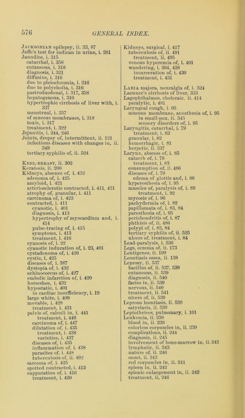 Jacksonian epilepsy, ii. 33, 87 Jaffe’s test for indican iu urine, i. 281 Jaundice, i. 315 catarrhal, i. 358 cutaueous, i. 318 diagnosis, i. 321 diffusive, i. 316 due to pleiochromia, i. 316 due to polycholia, i. 316 gastroduodenal, i. 317, 358 hepatogenous, i. 316 hypertrophic cirrhosis of liver with, i. 337 menstrual, i. 357 of mucous membranes, i. 318 toxic, i. 317 treatment, i. 322 Jejunitis, i. 244, 246 Joints, dropsy of, intermittent, ii. 121 infectious diseases with changes iu, ii. 349 tertiary syphilis of, ii. 524 Keei,-breast, ii. 302 Keratosis, ii. 200 Kidneys, absence of, i. 432 adenoma of, i. 425 amyloid, i. 421 arteriosclerotic contracted, i. 411, 421 atrophy of, granular, i. 411 carcinoma of, i. 423 contracted, i. 411 cyanotic, i. 401 diagnosis, i. 413 hypertrophy of myocardium and, i. 414 pulse-tracing of, i. 415 symptoms, i. 413 treatment, i. 416 cyanosis of, i. 22 cyanotic induration of, i. 23, 401 cystadenoma of, i. 426 cystic, i. 425 diseases of, i. 387 dystopia of, i. 432 echinococcus of, i. 427 embolic infarction of, i. 420 horseshoe, i. 432 hypostatic, i. 401 in cardiac insufficiency, i. 19 large white, i. 409 movable, i. 428 treatment, i. 431 pelvis of, calculi in, i. 441 treatment, i. 446 carcinoma of, i. 447 dilatation of, i. 435 treatment, i. 438 varieties, i. 437 diseases of, i. 435 inflammation of, i. 438 parasites of, i. 448 tuberculosis of, ii. 492 sarcoma of, i. 425 spotted contracted,i. 413 suppuration of, i. 416 treatment, i. 420 Kidneys, surgical, i. 417 tuberculosis of, ii. 491 treatment, ii. 495 venous hyperemia of, i. 401 wandering, i. 264, 428 incarceration of, i. 430 treatment, i. 431 Labia majora, neuralgia of, i. 524 Laenuec’s cirrhosis of liver, 333 Lagophthalmos, choleraic, ii. 414 paralytic, i. 481 Laryngeal cough, i. 95 mucous membrane, anesthesia of, i. 95 in small-pox, ii. 345 sensory disorders of, i. 95 Laryngitis, catarrhal, i. 79 treatment, i. 83 granular, i. 82 hemorrhagic, i. 81 herpetic, ii. 337 Larynx, abscess of, i. 85 catarrh of, i. 79 treatment, i. 83 consumption of, ii. 486 diseases of, i. 79 edema of glottis and, i. 86 hyperesthesia of, i. 95 muscles of, paralysis of, i. 89 treatment, i. 92 mycosis of, i. 96 pachydermia of, i. 82 papillomata of, i. 83, 84 paresthesia of, i. 95 perichondritis of, i. 87 phthisis of, ii. 486 polypi of, i. 83, 84 tertiary syphilis of, ii. 525 ulcers of, treatment, i. 84 Lead-paralysis, i. 536 Legs, eczema of, ii. 173 Lentigenes, ii. 199 Leontiasis ossea, ii. 138 Leprosy, ii. 537 bacillus of, ii. 537, 538 cutaneous, ii. 539 diagnosis, ii. 540 facies in, ii. 539 nervous, ii. 540 treatment, ii. 541 ulcers of, ii. 539 Leprous leontiasis, ii. 539 satyriasis, ii. 539 Leptothrices, pulmonary, i. 101 Leukemia, ii. 238 blood in, ii. 239 colorless corpuscles in, ii. 239 complications, ii. 244 diagnosis, ii. 245 involvement of bone-marrow in, ii. 243 lymphatic, ii. 243 nature of, ii. 246 onset, ii. 243 red corpuscles in, ii. 241 spleen in, ii. 242 splenic enlargement in, ii. 242 treatment, ii, 246