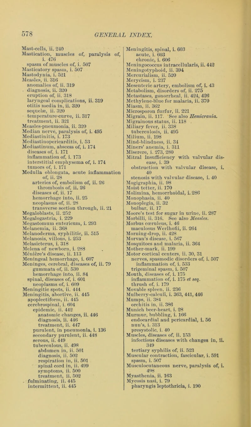 Mast-cells, ii. 240 Mastication, muscles of, paralysis of, i. 476 spasm of muscles of, i. 507 Masticatory spasm, i. 507 Mastodynia, i. 521 Measles, ii. 316 anomalies of, ii. 319 diagnosis, ii. 320 eruption of, ii. 318 laryngeal complications, ii. 319 otitis media in, ii. 320 sequelae, ii. 320 temperature-curve, ii. 317 treatment, ii. 321 Measles-pneumonia, ii. 320 Median nerve, paralysis of, i. 495 Mediastinitis, i. 173 Mediastinopericarditis, i. 53 Mediastinum, abscess of, i. 174 diseases of, i. 171 inflammation of, i. 173 interstitial emphysema of, i. 174 tumors of, i. 171 Medulla oblongata, acute inflammation of, ii. 28 arteries of, embolism of, ii. 26 thrombosis of, ii. 26 diseases of, ii. 17 hemorrhage into, ii. 25 neoplasms of, ii. 28 transverse section through, ii. 21 Megaloblasts, ii. 252 Megalogastria, i. 229 Megastomum entericum, i. 293 Melanemia, ii. 368 Melanoderma, syphilitic, ii. 515 Melanosis, villous, i. 253 Melasicterus, i. 318 Melena of newborn, i. 288 Meniere’s disease, ii. 113 Meningeal hemorrhage, i. 607 Meninges, cerebral, diseases of, ii. 79 gummata of, ii. 530 hemorrhage into, ii. 84 spinal, diseases of, i. 601 neoplasms of, i. 609 Meningitic spots, ii. 444 Meningitis, abortive, ii. 445 apoplectiform, ii. 445 cerebrospinal, i. 604 epidemic, ii. 442 anatomic changes, ii. 446 diagnosis, ii. 446 treatment, ii. 447 purulent, in pneumonia, i. 136 secondary purulent, ii. 448 serous, ii. 449 tuberculous, ii. 498 abdomen in, ii. 501 diagnosis, ii. 502 respiration in, ii. 501 spinal cord in, ii. 499 symptoms, ii. 500 treatment, ii. 502 . fulminating, ii. 445 intermittent, ii. 445 Meningitis, spinal, i. 603 acute, i. 603 chronic, i. 606 Meningococcus intracellularis, ii. 442 Meningotyphoid, ii. 394 Mercurialism, ii. 520 Merycism, i. 237 Mesenteric artery, embolism of, i. 43 Metabolism, disorders of, ii. 275 Metastases, gonorrheal, ii. 424, 426 Methylene-blue for malaria, ii. 370 Miasm, ii. 362 Microsporon furfur, ii. 221 Migrain, ii. 117. See also Hemicrania. Migrainous status, ii. 118 . Miliary fever, ii. 338 tuberculosis, ii. 495 Milium, ii. 198 Mind-blindness, ii. 34 Miners’ anemia, i. 311 Miserere, i. 273, 280 Mitral insufficiency with valvular dis- ease, i. 39 obstruction with valvular disease, i. 40 stenosis with valvular disease, i. 40 Mogigraphia, ii. 98 Moist tetter, ii. 170 Molimina, hemorrhoidal, i. 286 Monophasia, ii. 40 Monoplegia, ii. 32 bulbar, ii. 17 Moore’s test for sugar in urine, ii. 287 Morbilli, ii. 316. See also Measles. Morbus cceruleus, i. 46 maculosus Werlhofii, ii. 264 Morning-drop, ii. 428 Morvan’s disease, i. 567 Mosquitoes and malaria, ii. 364 Mother-mark, ii. 199 Motor cortical centers, ii. 30, 31 nerves, spasmodic disorders of, i. 507 inflammation of, i. 533 trigeminal spasm, i. 507 Mouth, diseases of, i. 175 inflammation of, i. 175 et seq. thrush of, i. 179 Movable spleen, ii. 236 Mulberry-calculi, i. 363, 441, 446 Mumps, ii. 384 orchitis in, ii. 386 Munich beer-heart, i. 28 Murmur, bubbling, i. 166 endocardial and pericardial, i. 56 nun’s, i. 313 presystolic, i. 40 Muscles, diseases of, ii. 153 infectious diseases with changes in, ii. 349 tertiary syphilis of, ii. 523 Muscular contraction, fascicular, i. 591 spasm, i. 507 Musculocutaneous nerve, paralysis of, i. 498 Myasthenia, ii. 163 Mycosis nasi, i. 79 pharyngis leptothricia, i. 190 .