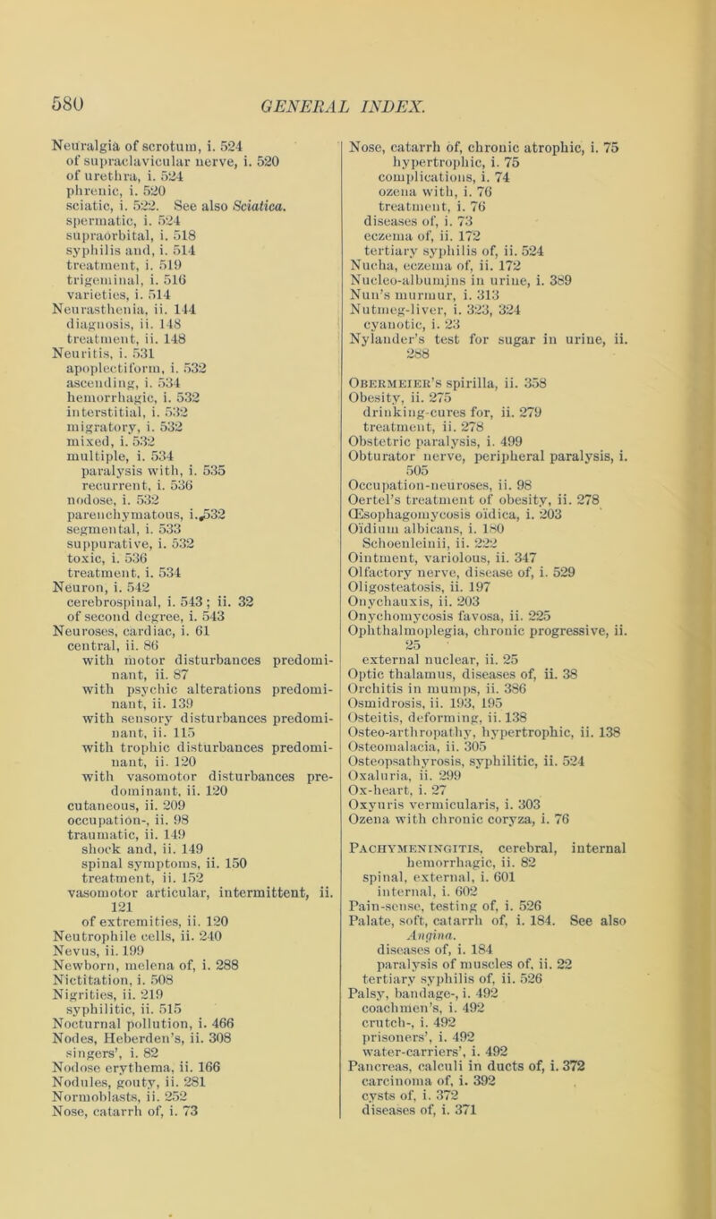 Neuralgia of scrotum, i. 524 of supraclavicular nerve, i. 520 of urethra, i. 524 phrenic, i. 520 sciatic, i. 522. See also Sciatica. spermatic, i. 524 supraorbital, i. 518 syphilis and, i. 514 treatment, i. 519 trigeminal, i. 516 varieties, i. 514 Neurasthenia, ii. 144 diagnosis, ii. 148 treatment, ii. 148 Neuritis, i. 531 apoplectiform, i. 532 ascending, i. 534 hemorrhagic, i. 532 interstitial, i. 532 migratory, i. 532 mixed, i. 532 multiple, i. 534 paralysis with, i. 535 recurrent, i. 536 nodose, i. 532 parenchymatous, i.,532 segmental, i. 533 suppurative, i. 532 toxic, i. 536 treatment, i. 534 Neuron, i. 542 cerebrospinal, i. 543; ii. 32 of second degree, i. 543 Neuroses, cardiac, i. 61 central, ii. 86 with motor disturbances predomi- nant, ii. 87 with psychic alterations predomi- nant, ii. 139 with sensory disturbances predomi- nant, ii. 115 with trophic disturbances predomi- nant, ii. 120 with vasomotor disturbances pre- dominant, ii. 120 cutaneous, ii. 209 occupation-, ii. 98 traumatic, ii. 149 shock and, ii. 149 spinal symptoms, ii. 150 treatment, ii. 152 vasomotor articular, intermittent, ii. 121 of extremities, ii. 120 Neutrophile cells, ii. 240 Nevus, ii. 199 Newborn, melena of, i. 288 Nictitation, i. 508 Nigrities, ii. 219 syphilitic, ii. 515 Nocturnal pollution, i. 466 Nodes, Heberden’s, ii. 308 singers’, i. 82 Nodose erythema, ii. 166 Nodules, gouty, ii. 281 Normoblasts, ii. 252 Nose, catarrh of, i. 73 Nose, catarrh of, chronic atrophic, i. 75 hypertrophic, i. 75 complications, i. 74 ozena with, i. 76 treatment, i. 76 diseases of, i. 73 eczema of, ii. 172 tertiary syphilis of, ii. 524 Nucha, eczema of, ii. 172 Nucleo-albumjns in urine, i. 389 Nun’s murmur, i. 313 Nutmeg-liver, i. 323, 324 cyanotic, i. 23 Nylander’s test for sugar in urine, ii. 288 Obermeier’s spirilla, ii. 358 Obesity, ii. 275 drinking-cures for, ii. 279 treatment, ii. 278 Obstetric paralysis, i. 499 Obturator nerve, peripheral paralysis, i. 505 Occupation-neuroses, ii. 98 Oertel’s treatment of obesity, ii. 278 QSsophagomyoosis o'idica, i. 203 O'idium albicans, i. 180 Schoenleinii, ii. 222 Ointment, variolous, ii. 347 Olfactory nerve, disease of, i. 529 Oligosteatosis, ii. 197 Onychauxis, ii. 203 Onychomycosis favosa, ii. 225 Ophthalmoplegia, chronic progressive, ii. 25 externa] nuclear, ii. 25 Optic thalamus, diseases of, ii. 38 Orchitis in mumps, ii. 386 Osmidrosis, ii. 193, 195 Osteitis, deforming, ii. 138 Osteo-arthropathy, hypertrophic, ii. 138 Osteomalacia, ii. 305 Osteopsathyrosis, syphilitic, ii. 524 Oxaluria, ii. 299 Ox-heart, i. 27 Oxyuris vermicularis, i. 303 Ozena with chronic coryza, i. 76 Pachymeningitis, cerebral, internal hemorrhagic, ii. 82 spinal, external, i. 601 internal, i. 602 Pain-sense, testing of, i. 526 Palate, soft, catarrh of, i. 184. See also Angina. diseases of, i. 184 paralysis of muscles of. ii. 22 tertiary syphilis of, ii. 526 Palsy, bandage-, i. 492 coachmen’s, i. 492 crutch-, i. 492 prisoners’, i. 492 water-carriers’, i. 492 Pancreas, calculi in ducts of, i. 372 carcinoma of, i. 392 cysts of, i. 372 diseases of, i. 371