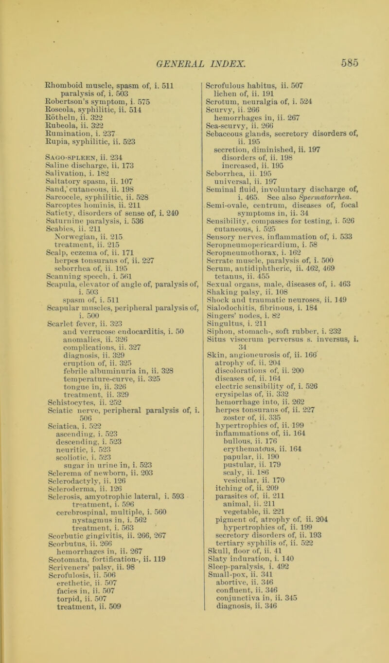 Ehomboid muscle, spasm of, i. 511 paralysis of, i. 503 Eobertsou’s symptom, i. 575 Eoseola, syphilitic, ii. 514 Bötheln, ii. 322 Eubeola, ii. 322 Eumination, i. 237 Eupia, syphilitic, ii. 523 Sago-spleen, ii. 234 Saline discharge, ii. 173 Salivation, i. 182 Saltatory spasm, ii. 107 Sand,'cutaneous, ii. 198 Sarcocele, syphilitic, ii. 528 Sarcoptes hominis, ii. 211 Satiety, disorders of sense of, i. 240 Saturnine paralysis, i. 536 Scabies, ii. 211 Norwegian, ii. 215 treatment, ii. 215 Scalp, eczema of, ii. 171 herpes tonsurans of, ii. 227 seborrhea of, ii. 195 Scanning speech, i. 561 Scapula, elevator of angle of, paralysis of, i. 503 spasm of, i. 511 Scapular muscles, peripheral paralysis of, i. 500 Scarlet fever, ii. 323 and verrucose endocarditis, i. 50 anomalies, ii. 326 complications, ii. 327 diagnosis, ii. 329 eruption of, ii. 325 febrile albuminuria in, ii. 328 temperature-curve, ii. 325 tongue in, ii. 326 treatment, ii. 329 Schistocytes, ii. 252 Sciatic nerve, peripheral paralysis of, i. 506 Sciatica, i. 522 ascending, i. 523 descending, i. 523 neuritic, i. 523 scoliotic, i. 523 sugar in urine in, i. 523 Sclerema of newborn, ii. 203 Sclerodactyly, ii. 126 Scleroderma, ii. 126 Sclerosis, amyotrophic lateral, i. 593 treatment, i. 596 cerebrospinal, multiple, i. 560 nystagmus in, i. 562 treatment, i. 563 Scorbutic gingivitis, ii. 266, 267 Scorbutus, ii. 266 hemorrhages in, ii. 267 Scotomata, fortification-, ii. 119 Scriveners’ palsy, ii. 98 Scrofulosis, ii. 506 erethetic, ii. 507 facies in, ii. 507 torpid, ii. 507 treatment, ii. 509 Scrofulous habitus, ii. 507 lichen of, ii. 191 Scrotum, neuralgia of, i. 524 Scurvy, ii. 266 hemorrhages in, ii. 267 Sea-scurvy, ii. 266 Sebaceous glands, secretory disorders of, ii. 195 secretion, diminished, ii. 197 disorders of, ii. 198 increased, ii. 195 Seborrhea, ii. 195 universal, ii. 197 Seminal fluid, involuntary discharge of, i. 465. See also Spermatorrhea. Semi-ovale, centrum, diseases of, focal symptoms in, ii. 34 Sensibility, compasses for testing, i. 526 cutaneous, i. 525 Sensory nerves, inflammation of, i. 533 Seropneumopericardium, i. 58 Seropneumothorax, i. 162 Serrate muscle, paralysis of, i. 500 Serum, antidiphtheric, ii. 462, 469 tetanus, ii. 455 Sexual organs, male, diseases of, i. 463 Shaking palsy, ii. 108 Shock and traumatic neuroses, ii. 149 Sialodochitis, fibrinous, i. 184 Singers’ nodes, i. 82 Singultus, i. 211 Siphon, stomach-, soft rubber, i. 232 Situs viscerum perversus s. inversus, i. 34 Skin, angioneurosis of, ii. 166 atrophy of. ii. 204 discolorations of, ii. 200 diseases of, ii. 164 electric sensibility of, i. 526 erysipelas of, ii. 332 hemorrhage into, ii. 262 herpes tonsurans of, ii. 227 zoster of, ii. 335 hypertrophies of, ii. 199 inflammations of, ii. 164 bullous, ii. 176 erythematous, ii. 164 papular, ii. 190 pustular, ii. 179 scaly, ii. 186 vesicular, ii. 170 itching of, ii. 209 parasites of. ii. 211 animal, ii. 211 vegetable, ii. 221 pigment of, atrophy of, ii. 204 hypertrophies of, ii. 199 secretory disorders of, ii. 193 tertiary syphilis of, ii. 522 Skull, floor of, ii. 41 Slaty induration, i. 140 Sleep-paralysis, i. 492 Small-pox, ii. 341 abortive, ii. 346 confluent, ii. 346 conjunctiva in, ii. 345 diagnosis, ii. 346