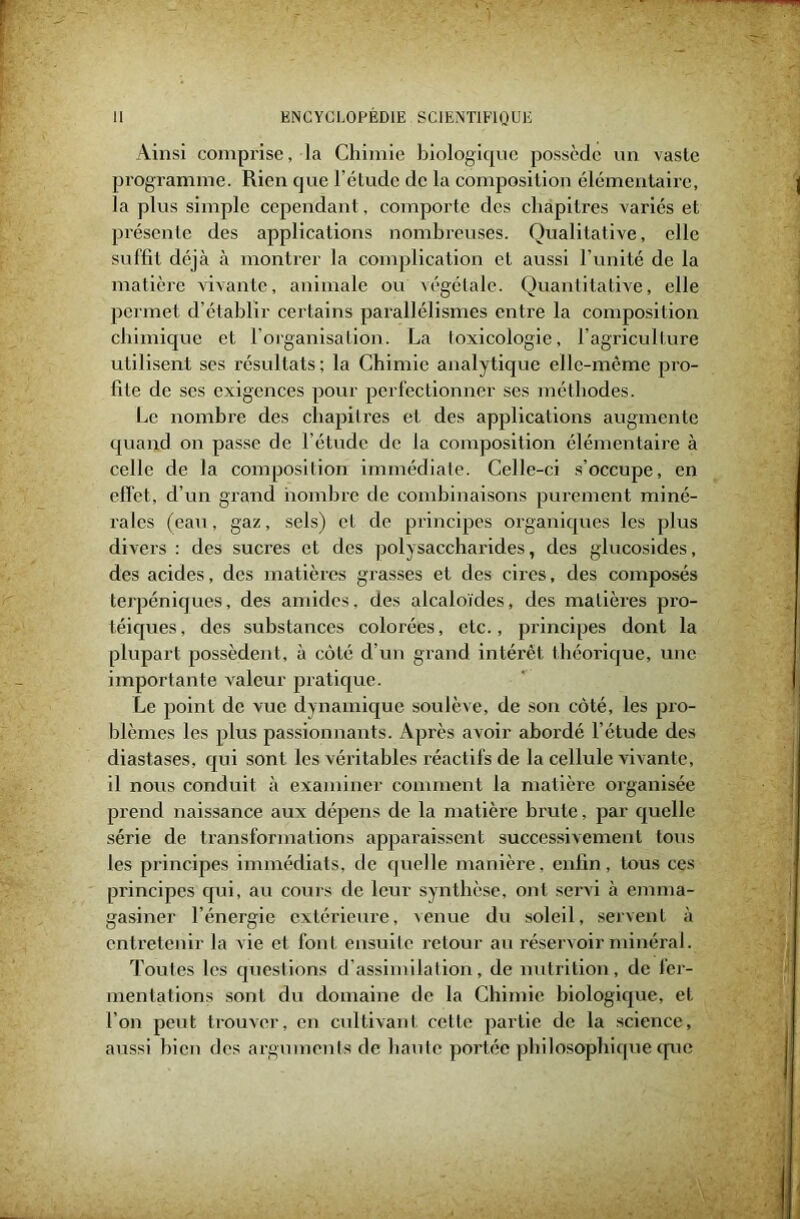 Ainsi comprise, la Chimie biologique possède un vaste programme. Rien que l’étude de la composition élémentaire, la plus simple cependant, comporte des chapitres variés et présente des applications nombreuses. Qualitative, elle suffit déjà à montrer la complication et aussi l’unité de la matière vivante, animale ou végétale. Quantitative, elle permet d’établir certains parallélismes entre la composition chimique et l’organisation. La toxicologie, l’agriculture utilisent ses résultats ; la Chimie analytique elle-même pro- fite de scs exigences pour perfectionner ses méthodes. Le nombre des chapitres et des applications augmente quand on passe de l’étude de la composition élémentaire à celle de la composition immédiate. Celle-ci s’occupe, en effet, d’un grand nombre de combinaisons purement miné- rales (eau, gaz, sels) et de principes organiques les plus divers : des sucres et des polysaccharides, des glucosides, des acides, des matières grasses et des cires, des composés terpéniques, des amides, des alcaloïdes, des matières pro- téiques, des substances colorées, etc., principes dont la plupart possèdent, à côté d’un grand intérêt théorique, une importante valeur pratique. Le point de vue dynamique soulève, de son côté, les pro- blèmes les plus passionnants. Après avoir abordé l’étude des diastases, qui sont les véritables réactifs de la cellule vivante, il nous conduit à examiner comment la matière organisée prend naissance aux dépens de la matière brute, par quelle série de transformations apparaissent successivement tous les principes immédiats, de quelle manière, enfin, tous ces principes qui, au cours de leur synthèse, ont servi à emma- gasiner l’énergie extérieure, venue du soleil, servent à entretenir la vie et font ensuite retour au réservoir minéral. Toutes les questions d’assimilation, de nutrition, de fer- mentations sont du domaine de la Chimie biologique, et l’on peut trouver, en cultivant cette partie de la science, aussi bien des arguments de haute portée philosophique que