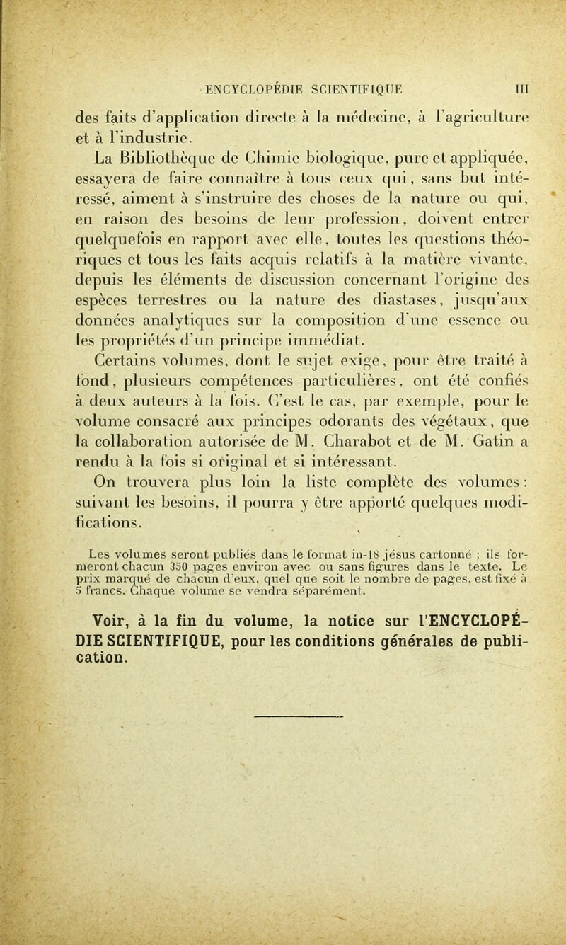 des faits d’application directe à la médecine, à l'agriculture et à l’industrie. La Bibliothèque de Chimie biologique, pure et appliquée, essayera de faire connaître à tous ceux qui, sans but inté- ressé, aiment à s’instruire des choses de la nature ou qui, en raison des besoins de leur profession, doivent entrer quelquefois en rapport avec elle, toutes les questions théo- riques et tous les faits acquis relatifs à la matière vivante, depuis les éléments de discussion concernant l’origine des espèces terrestres ou la nature des diastases, jusqu’aux données analytiques sur la composition d’une essence ou les propriétés d’un principe immédiat. Certains volumes, dont le sujet exige, pour être traité à fond, plusieurs compétences particulières, ont été confiés à deux auteurs à la fois. C’est le cas, par exemple, pour le volume consacré aux principes odorants des végétaux, que la collaboration autorisée de M. Charabot et de M. Gatin a rendu à la fois si original et si intéressant. On trouvera plus loin la liste complète des volumes : suivant les besoins, il pourra y être apporté quelques modi- fications. Les volumes seront publiés dans le format in-li> jésus cartonné ; ils for- meront chacun 3o0 pag-es environ avec ou sans figures dans le texte. Le prix marqué de chacun d'eux, quel que soit le nombre de pages, est fixé à 5 francs. Chaque volume se vendra séparément. Voir, à la fin du volume, la notice sur l’ENCYCLOPÉ- DIE SCIENTIFIQUE, pour les conditions générales de publi- cation.