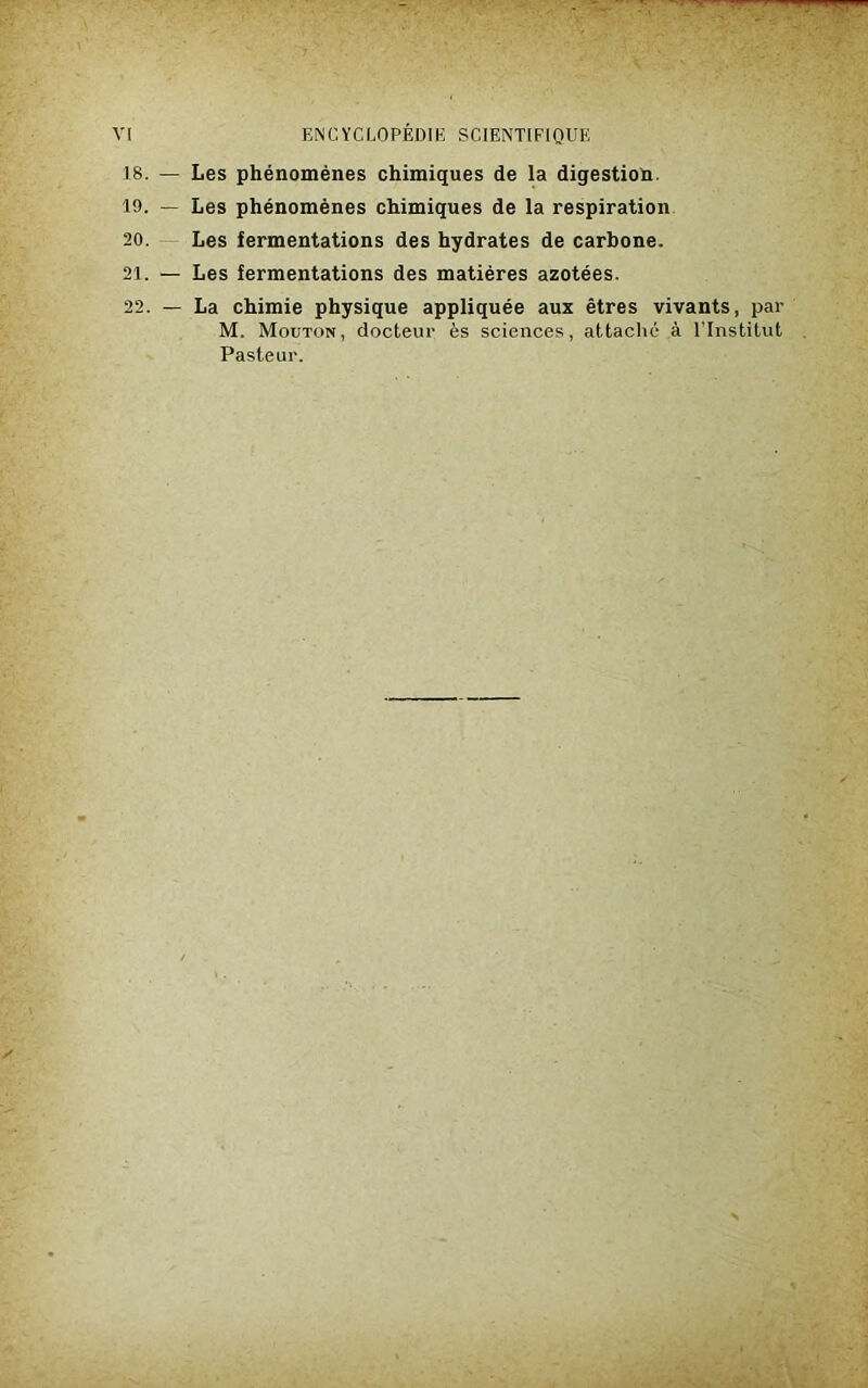 18. — Les phénomènes chimiques de la digestion. 19. — Les phénomènes chimiques de la respiration 20. Les fermentations des hydrates de carbone. 21. — Les fermentations des matières azotées. 22. — La chimie physique appliquée aux êtres vivants, par M. Mouton, docteur ès sciences, attaché à l’Institut Pasteur.