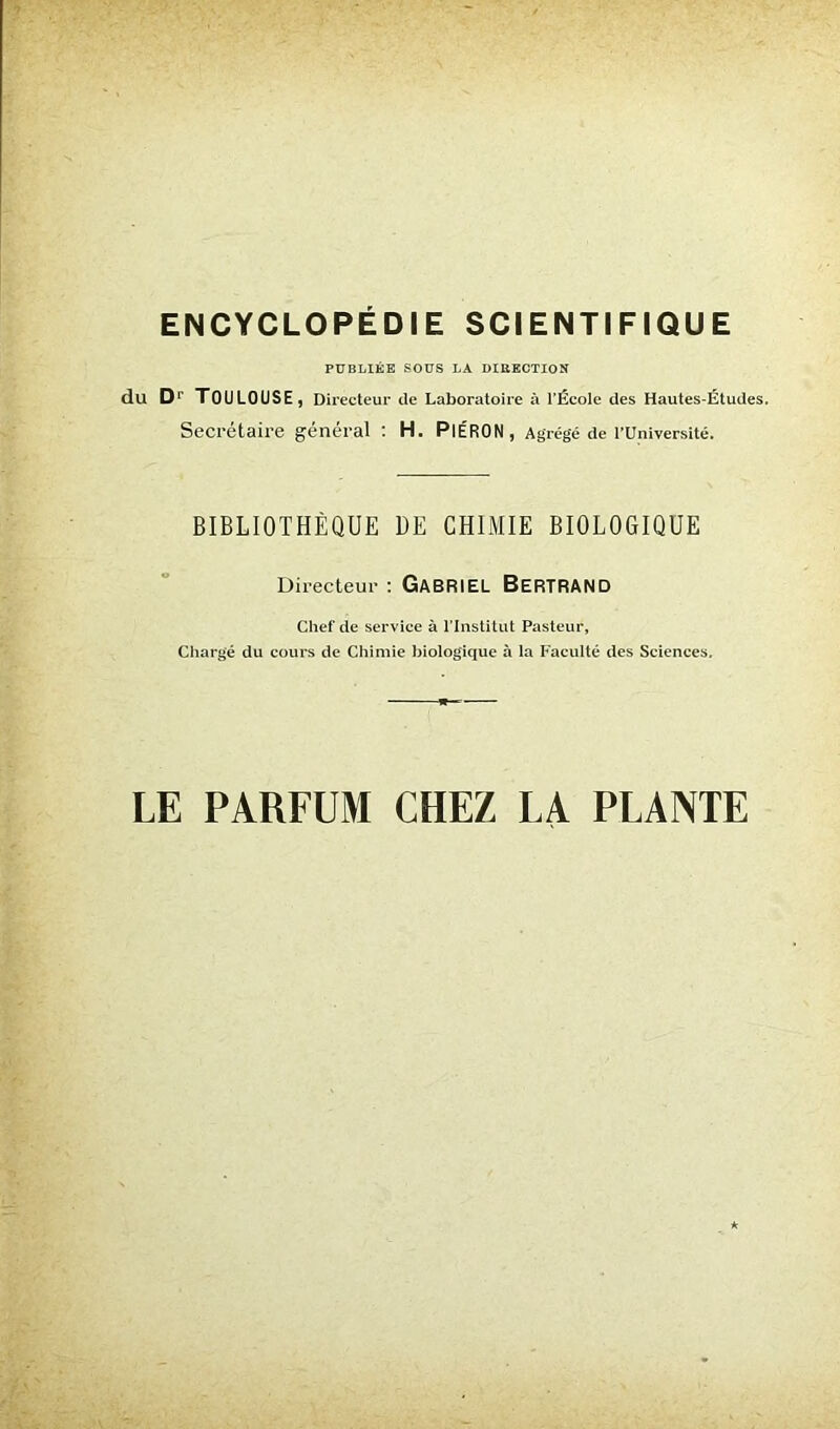 PUBLIÉE SOUS LA DIRECTION du Dr TOULOUSE, Directeur de Laboratoire à l’École des Hautes-Études. Secrétaire général : H. PlÉRON, Agrégé de l’Université. BIBLIOTHÈQUE DE CHIMIE BIOLOGIQUE Directeur : GABRIEL BERTRAND Chef de service à l’Institut Pasteur, Chargé du cours de Chimie biologique à la Faculté des Sciences. LE PARFUM CHEZ LA PLANTE