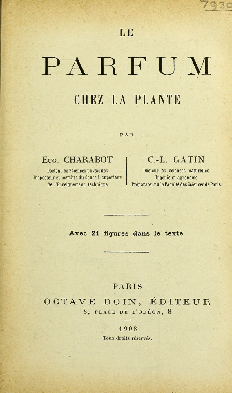 793 LE PARFUM CHEZ LA PLANTE PAR Eug. CHARABOT C.-L. GATIN Docteur ès Sciences physiques inspecteur et membre du Conseil supérieur de l'Enseignement technique Docteur ès Sciences naturelles Ingénieur agronome Préparateur à la Faculté des Sciences de Paris Avec 21 figures dans le texte PARIS OCTAVE D OIN , ÉDITEUR 8, PLACE DE L’ODÉON, 8 190 8 Tous droits réservés.