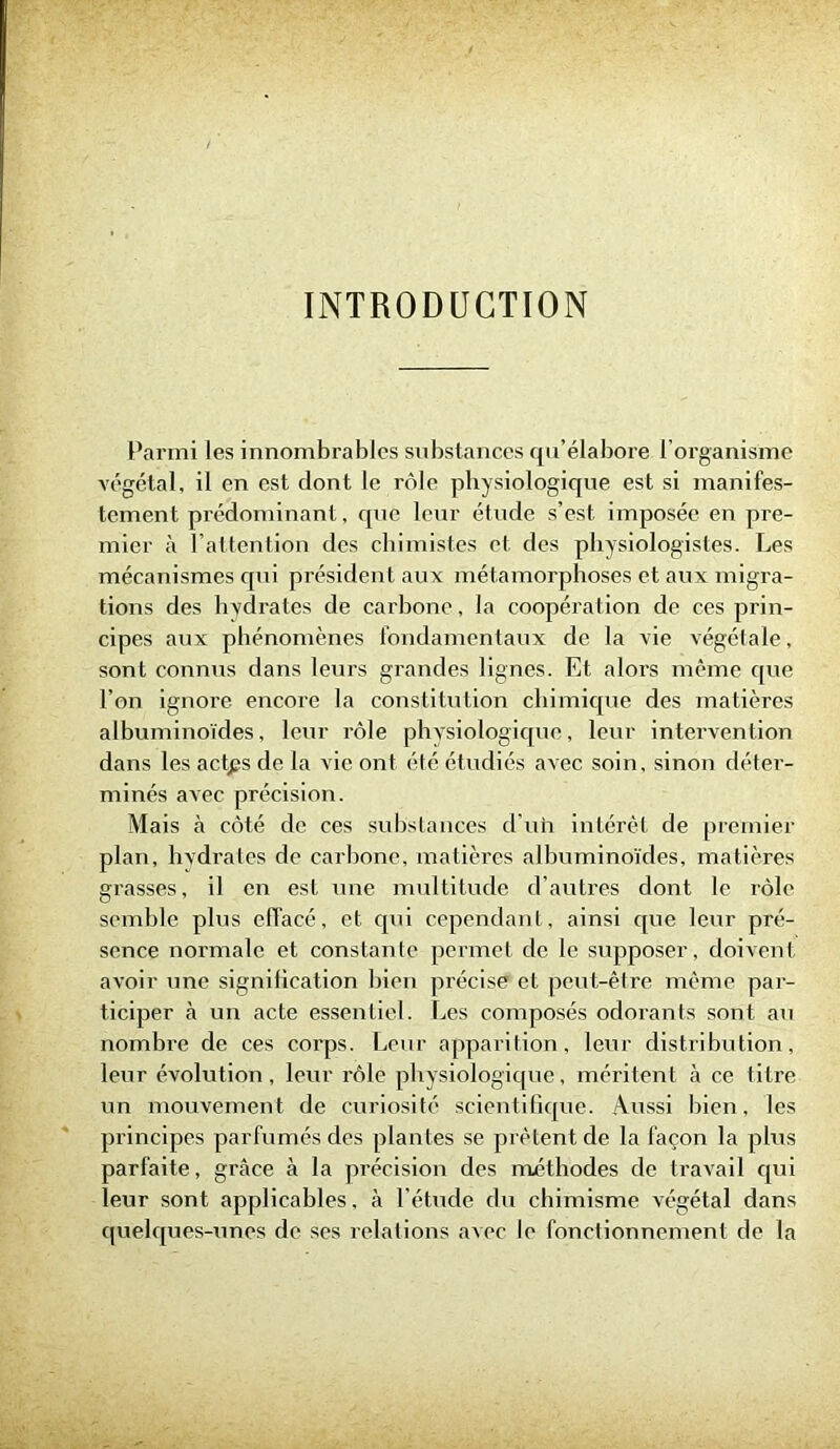 INTRODUCTION Parmi les innombrables substances qu’élabore l'organisme végétal, il en est dont le rôle physiologique est si manifes- tement prédominant, que leur étude s’est imposée en pre- mier à l’attention des chimistes et des physiologistes. Les mécanismes qui président aux métamorphoses et aux migra- tions des hydrates de carbone, la coopération de ces prin- cipes aux phénomènes fondamentaux de la vie végétale, sont connus dans leurs grandes lignes. Et alors même que l’on ignore encore la constitution chimique des matières albuminoïdes, leur rôle physiologique, leur intervention dans les actgs de la vie ont été étudiés avec soin, sinon déter- minés avec précision. Mais à côté de ces substances d’uh intérêt de premier plan, hydrates de carbone, matières albuminoïdes, matières grasses, il en est une multitude d’autres dont le rôle semble plus effacé, et qui cependant, ainsi que leur pré- sence normale et constante permet de le supposer, doivent avoir une signification bien précise et peut-être même par- ticiper à un acte essentiel. Les composés odorants sont au nombre de ces corps. Leur apparition, leur distribution, leur évolution, leur rôle physiologique, méritent à ce titre un mouvement de curiosité scientifique. Aussi bien, les principes parfumés des plantes se prêtent de la façon la plus parfaite, grâce à la précision des méthodes de travail qui leur sont applicables, à l’étude du chimisme végétal dans quelques-unes de ses relations avec le fonctionnement de la