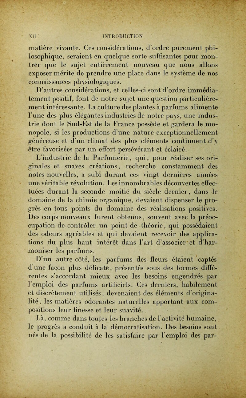 matière vivante. Ces considérations, d’ordre purement phi- losophique, seraient en quelque sorte suffisantes pour mon- trer que le sujet entièrement nouveau que nous allons exposer mérite de prendre une place dans le système de nos connaissances physiologiques. D’autres considérations, et celles-ci sont d’ordre immédia- tement positif, font de notre sujet une question particulière- ment intéressante. La culture des plantes à parfums alimente l’une des plus élégantes industries de notre pays, une indus- trie dont le Sud-Est de la France possède et gardera le mo- nopole, si les productions d’une nature exceptionnellement généreuse et d’un climat des plus cléments continuent d’y être favorisées par un effort persévérant et éclairé. L’industrie de la Parfumerie, qui, pour réaliser ses ori- ginales et suaves créations, recherche constamment des notes nouvelles, a subi durant ces vingt dernières années une véritable révolution. Les innombrables découvertes effec- tuées durant la seconde moitié du siècle dernier, dans le domaine de la chimie organique, devaient dispenser le pro- grès en tous points du domaine des réalisations positives. Des corps nouveaux furent obtenus, souvent avec la préoc- cupation de contrôler un point de théorie, qui possédaient des odeurs agréables et qui devaient recevoir des applica- tions du plus haut intérêt dans l’art d’associer-et d'har- moniser les parfums. D’un autre côté, les parfums des fleurs étaient captés d'une façon plus délicate, présentés sous des formes diffé- rentes s’accordant mieux avec les besoins engendrés par l’emploi des parfums artificiels. Ces derniers, habilement et discrètement utilisés, devenaient des éléments d’origina- lité, les matières odorantes naturelles apportant aux com- positions leur finesse et leur suavité. Là, comme dans toutes les branches de l’activité humaine, le progrès a conduit à la démocratisation. Des besoins sont nés de la possibilité de les satisfaire par l’emploi des par-