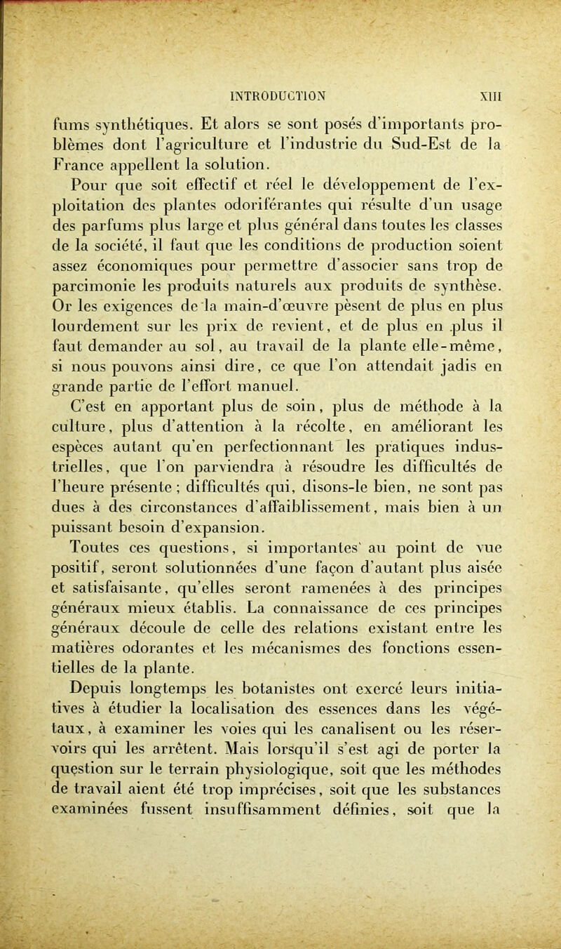 furns synthétiques. Et alors se sont posés d’importants pro- blèmes dont l’agriculture et l’industrie du Sud-Est de la France appellent la solution. Pour que soit effectif et réel le développement de l’ex- ploitation dos plantes odoriférantes qui résulte d'un usage des parfums plus large et plus général dans loutes les classes de la société, il faut que les conditions de production soient assez économiques pour permettre d’associer sans trop de parcimonie les produits naturels aux produits de synthèse. Or les exigences de la main-d’œuvre pèsent de plus en plus lourdement sur les prix de revient, et de plus en plus il faut demander au sol, au travail de la plante elle-même, si nous pouvons ainsi dire, ce que l’on attendait jadis en grande partie de l’effort manuel. C’est en apportant plus de soin, plus de méthode à la culture, plus d’attention à la récolte, en améliorant les espèces autant qu’en perfectionnant les pratiques indus- trielles, que l’on parviendra à résoudre les difficultés de l'heure présente; difficultés qui, disons-le bien, ne sont pas dues à des circonstances d’affaiblissement, mais bien à un puissant besoin d’expansion. Toutes ces cjuestions, si importantes' au point de vue positif, seront solutionnées d’une façon d’autant plus aisée et satisfaisante, qu’elles seront ramenées à des principes généraux mieux établis. La connaissance de ces principes généraux découle de celle des relations existant entre les matières odorantes et les mécanismes des fonctions essen- tielles de la plante. Depuis longtemps les botanistes ont exercé leurs initia- tives à étudier la localisation des essences dans les végé- taux, à examiner les voies qui les canalisent ou les réser- voirs qui les arrêtent. Mais lorsqu’il s’est agi de porter la question sur le terrain physiologique, soit que les méthodes de travail aient été trop imprécises, soit que les substances examinées fussent insuffisamment définies, soit que la