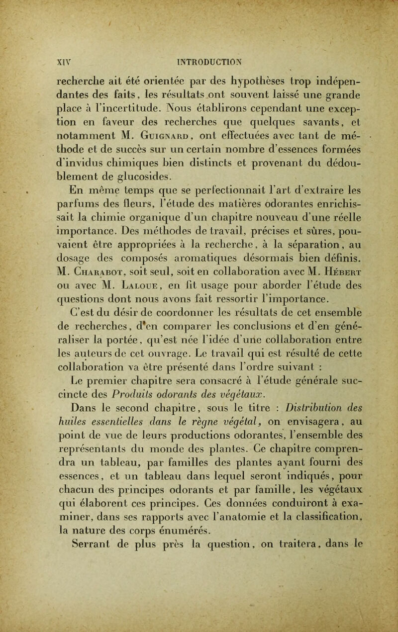 recherche ail été orientée par des hypothèses trop indépen- dantes des faits, les résultats ont souvent laissé une grande place à l’incertitude. Nous établirons cependant une excep- tion en faveur des recherches que quelques savants, et notamment M. Guignard, ont effectuées avec tant de mé- thode et de succès sur un certain nombre d’essences formées d invidus chimiques bien distincts et provenant du dédou- blement de glucosides. En même temps que se perfectionnait l’art d’extraire les parfums des fleurs, l’étude des matières odorantes enrichis- sait la chimie organique d’un chapitre nouveau d’une réelle importance. Des méthodes de travail, précises et sûres, pou- vaient être appropriées à la recherche, à la séparation, au dosage des composés aromatiques désormais bien définis. M. Ciiarabot, soit seul, soit en collaboration avec M. Hébert ou avec M. Laloue, en lit usage pour aborder l’étude des questions dont nous avons fait ressortir l’importance. C’est du désir de coordonner les résultats de cet ensemble de recherches, d*cn comparer les conclusions et d’en géné- raliser la portée, qu’est née l’idée d’une collaboration entre les auteurs de cet ouvrage. Le travail qui est résulté de cette collaboration va être présenté dans l’ordre suivant : Le premier chapitre sera consacré à l’étude générale suc- cincte des Produits odorants des végétaux. Dans le second chapitre, sous le titre : Distribution des huiles essentielles dans le règne végétal, on envisagera, au point de vue de leurs productions odorantes, l’ensemble des représentants du monde des plantes. Ce chapitre compren- dra un tableau, par familles des plantes ayant fourni des essences, et un tableau dans lequel seront indiqués, pour chacun des principes odorants et par famille, les végétaux qui élaborent ces principes. Ces données conduiront à exa- miner, dans ses rapports avec l’anatomie et la classification, la nature des corps énumérés. Serrant de plus près la question, on traitera, dans le