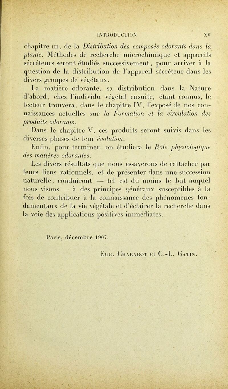 chapitre in, de la Distribution des composés odorants dans la plante. Méthodes de recherche microchimique et appareils sécréteurs seront étudiés successivement, pour arriver à la question de la distribution de l’appareil sécréteur dans les divers groupes de végétaux. La matière odorante, sa distribution dans la Nature d’aborcl, chez l’individu végétal ensuite, étant connus, le lecteur trouvera, dans le chapitre IV, l’exposé de nos con- naissances actuelles sur la Formation et la circulation des produits odorants. Dans le chapitre V, ces produits seront suivis dans les diverses phases de leur évolution. Enlin, pour terminer, on étudiera le Rôle physiologique des matières odorantes. Les divers résultats que nous essayerons de rattacher par leurs liens rationnels, eL de présenter dans une succession naturelle, conduiront — tel est du moins le but auquel nous visons — à des principes généraux susceptibles à la fois de contribuer à la connaissance des phénomènes fon- damentaux de la vie végétale et d’éclairer la recherche dans la voie des applications positives immédiates. Paris, décembre 1907. El g. Charabot et C.-L. Gatin.
