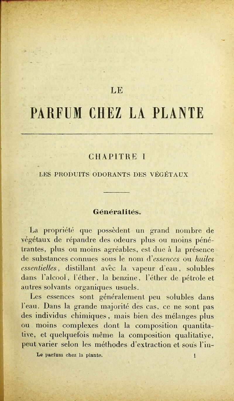 LE PARFUM CHEZ LA PLANTE CHAPITRE I LES PRODUITS ODORANTS DES VÉGÉTAUX Généralités. La propriété que possèdent un grand nombre de végétaux de répandre des odeurs plus ou moins péné- trantes, plus ou moins agréables, est due à la présence de substances connues sous le nom d'essences ou huiles essentielles, distillant avec la vapeur d’eau, solubles dans l’alcool, l'éther, la benzine, l’éther de pétrole et autres solvants organiques usuels. Les essences sont généralement peu solubles dans l’eau. Dans la grande majorité des cas, ce ne sont pas des individus chimiques, mais bien des mélanges plus ou moins complexes dont la composition quantita- tive, et quelquefois même la composition qualitative, peut varier selon les méthodes d’extraction et sous l’iu-