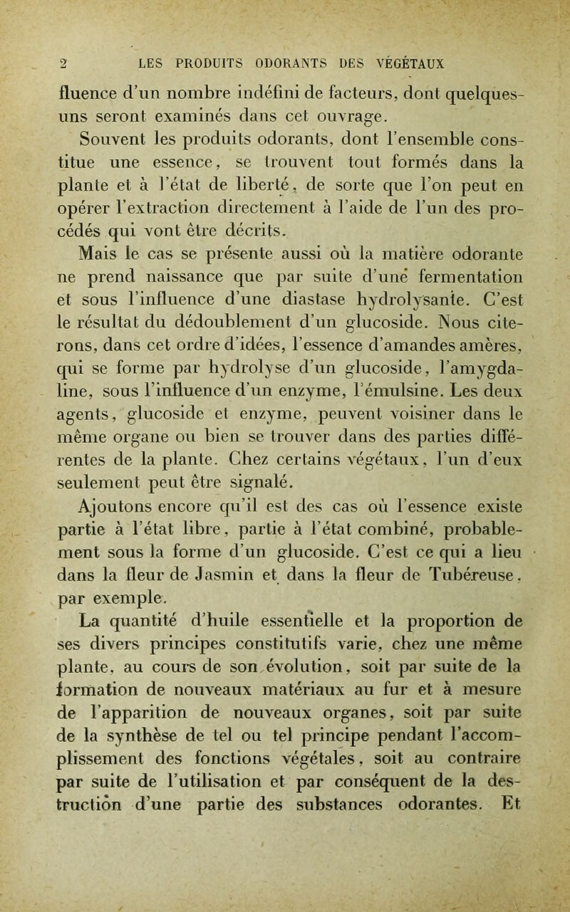 fluence d’un nombre indéfini de facteurs, dont quelques- uns seront examinés dans cet ouvrage. Souvent les produits odorants, dont l’ensemble cons- titue une essence, se trouvent tout formés dans la plante et à l’état de liberté, de sorte que l’on peut en opérer l’extraction directement à l’aide de l’un des pro- cédés qui vont être décrits. Mais le cas se présente aussi où la matière odorante ne prend naissance que par suite d’une fermentation et sous l’influence d’une diastase hydrolysante. C’est le résultat du dédoublement d’un glucoside. Nous cite- rons, dans cet ordre d’idées, l’essence d’amandes amères, qui se forme par hydrolyse d’un glucoside, l’amygda- line, sous l’influence d’un enzyme, l’émulsine. Les deux agents, glucoside et enzyme, peuvent voisiner dans le même organe ou bien se trouver dans des parties diffé- rentes de la plante. Chez certains végétaux, l’un d’eux seulement peut être signalé. Ajoutons encore qu’il est des cas où l’essence existe partie à l’état libre, partie à l’état combiné, probable- ment sous la forme d’un glucoside. C’est ce qui a lieu dans la fleur de Jasmin et dans la fleur de Tubéreuse, par exemple. La quantité d’huile essentielle et la proportion de ses divers principes constitutifs varie, chez une même plante, au cours de son évolution, soit par suite de la formation de nouveaux matériaux au fur et à mesure de l’apparition de nouveaux organes, soit par suite de la synthèse de tel ou tel principe pendant l’accom- plissement des fonctions végétales, soit au contraire par suite de l’utilisation et par conséquent de la des- truction d’une partie des substances odorantes. Et