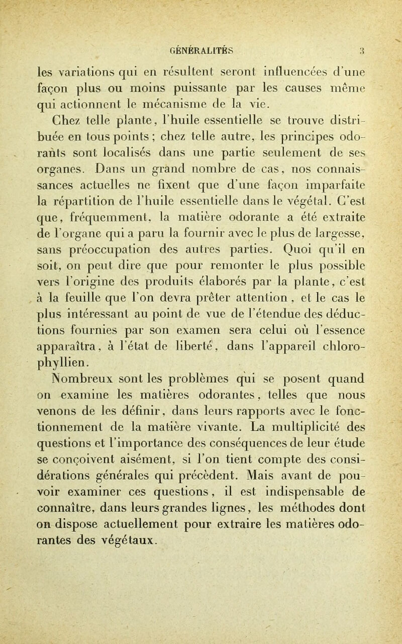 GÉNÉRALITÉS :i les variations qui en résultent seront influencées d’une façon plus ou moins puissante par les causes même qui actionnent le mécanisme de la vie. Chez telle plante, l'huile essentielle se trouve distri- buée en tous points ; chez telle autre, les principes odo- rants sont localisés dans une partie seulement de ses organes. Dans un grand nombre de cas, nos connais- sances actuelles ne fixent que d’une façon imparfaite la répartition de l’huile essentielle dans le végétal. C’est que, fréquemment, la matière odorante a été extraite de l'organe qui a paru la fournir avec le plus de largesse, sans préoccupation des autres parties. Quoi qu’il en soit, on peut dire que pour remonter le plus possible vers l’origine des produits élaborés par la plante, c’est à la feuille que l’on devra prêter attention . et le cas le plus intéressant au point de vue de l’étendue des déduc- tions fournies par son examen sera celui où l’essence apparaîtra, à l’état de liberté, dans l’appareil chloro- phyllien. Nombreux sont les problèmes qui se posent quand on examine les matières odorantes, telles que nous venons de les définir, dans leurs rapports avec le fonc- tionnement de la matière vivante. La multiplicité des questions et l’importance des conséquences de leur étude se conçoivent aisément, si l’on tient compte des consi- dérations générales qui précèdent. Mais avant de pou- voir examiner ces questions, il est indispensable de connaître, dans leurs grandes lignes, les méthodes dont on dispose actuellement pour extraire les matières odo- rantes des végétaux.