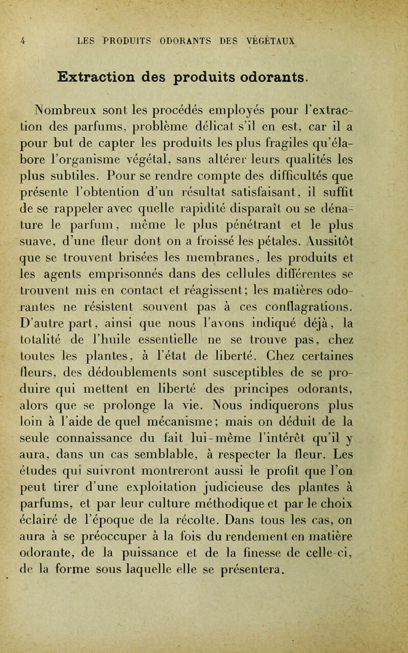 Extraction des produits odorants. Nombreux sont les procédés employés pour l’extrac- tion des parfums, problème délicat s’il en est, car il a pour but de capter les produits les plus fragiles qu’éla- bore l’organisme végétal, sans altérer leurs qualités les plus subtiles. Pour se rendre compte des difficultés que présente l’obtention d’un résultat satisfaisant, il suffit de se rappeler avec quelle rapidité disparaît ou se déna- ture le parfum, même le plus pénétrant et le plus suave, d’une lleur dont on a froissé les pétales. Aussitôt que se trouvent brisées les membranes, les produits et les agents emprisonnés dans des cellules différentes se trouvent mis en contact et réagissent; les matières odo- rantes ne résistent souvent pas à ces conflagrations. D’autre part, ainsi que nous l’avons indiqué déjà, la totalité de l’huile essentielle ne se trouve pas, chez toutes les plantes, à l’état de liberté. Chez certaines fleurs, des dédoublements sont susceptibles de se pro- duire qui mettent en liberté des principes odorants, alors que se prolonge la vie. Nous indiquerons plus loin à l’aide de quel mécanisme; mais on déduit de la seule connaissance du fait lui-même l’intérêt qu’il y aura, dans un cas semblable, à respecter la (leur. Les études qui suivront montreront aussi le profit que l’on peut tirer d’une exploitation judicieuse des plantes à parfums, et par leur culture méthodique et par le choix éclairé de l’époque de la récolte. Dans tous les cas, on aura à se préoccuper à la fois du rendement en matière odorante, de la puissance et de la finesse de celle-ci. de la forme sous laquelle elle se présentera.
