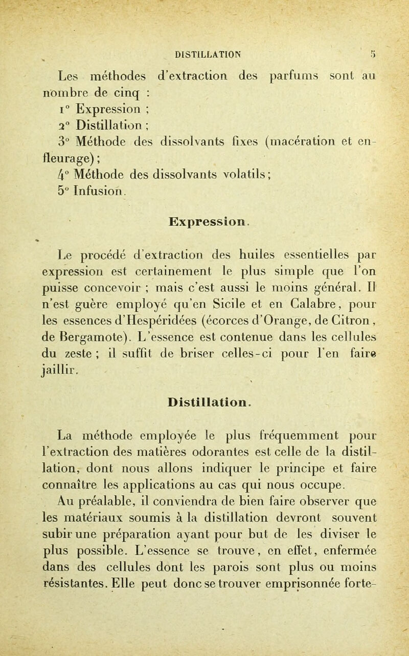 Les méthodes d’extraction des parfums sont au nombre de cinq : i° Expression ; 2° Distillation ; 3° Méthode des dissolvants fixes (macération et en- fleurage) ; 4° Méthode des dissolvants volatils; 5° Infusion. Expression. Le procédé d’extraction des huiles essentielles par expression est certainement le plus simple que l’on puisse concevoir ; mais c’est aussi le moins général. Il n’est guère employé qu’en Sicile et en Calabre, pour les essences d’Hespéridées (écorces d’Orange, de Citron, de Bergamote). L’essence est contenue dans les cellules du zeste ; il suffit de briser celles-ci pour l’en faire jaillir. Distillation. La méthode employée le plus fréquemment pour l’extraction des matières odorantes est celle de la distil- lation, dont nous allons indiquer le principe et faire connaître les applications au cas qui nous occupe. Au préalable, il conviendra de bien faire observer que les matériaux soumis à la distillation devront souvent subir une préparation ayant pour but de les diviser le plus possible. L’essence se trouve, en effet, enfermée dans des cellules dont les parois sont plus ou moins résistantes. Elle peut donc se trouver emprisonnée forte-