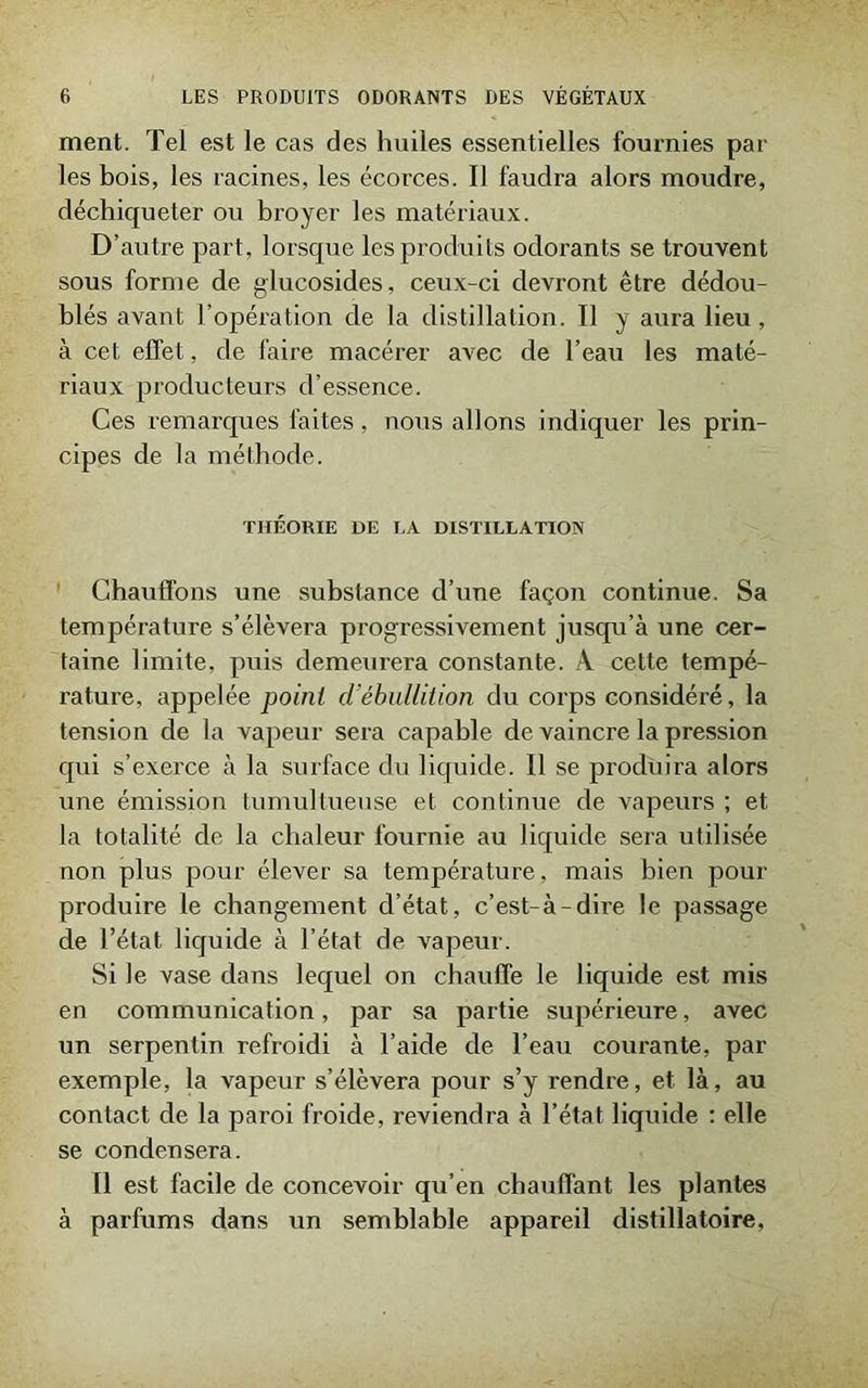 ment. Tel est le cas des huiles essentielles fournies par les bois, les racines, les écorces. Il faudra alors moudre, déchiqueter ou broyer les matériaux. D’autre part, lorsque les produits odorants se trouvent sous forme de glucosides, ceux-ci devront être dédou- blés avant l’opération de la distillation. Il y aura lieu, à cet effet, de faire macérer avec de l’eau les maté- riaux producteurs d’essence. Ces remarques faites, nous allons indiquer les prin- cipes de la méthode. THÉORIE DE LA DISTILLATION Chauffons une substance d’une façon continue. Sa température s’élèvera progressivement jusqu’à une cer- taine limite, puis demeurera constante. À cette tempé- rature, appelée point d’ébullition du corps considéré, la tension de la vapeur sera capable de vaincre la pression qui s’exerce à la surface du liquide. Il se produira alors une émission tumultueuse et continue de vapeurs ; et la totalité de la chaleur fournie au liquide sera utilisée non plus pour élever sa température, mais bien pour produire le changement d’état, c’est-à-dire le passage de l’état liquide à l’état de vapeur. Si le vase dans lequel on chauffe le liquide est mis en communication, par sa partie supérieure, avec un serpentin refroidi à l’aide de l’eau courante, par exemple, la vapeur s’élèvera pour s’y rendre, et là, au contact de la paroi froide, reviendra à l’état liquide : elle se condensera. Il est facile de concevoir qu’en chauffant les plantes à parfums dans un semblable appareil distillatoire,