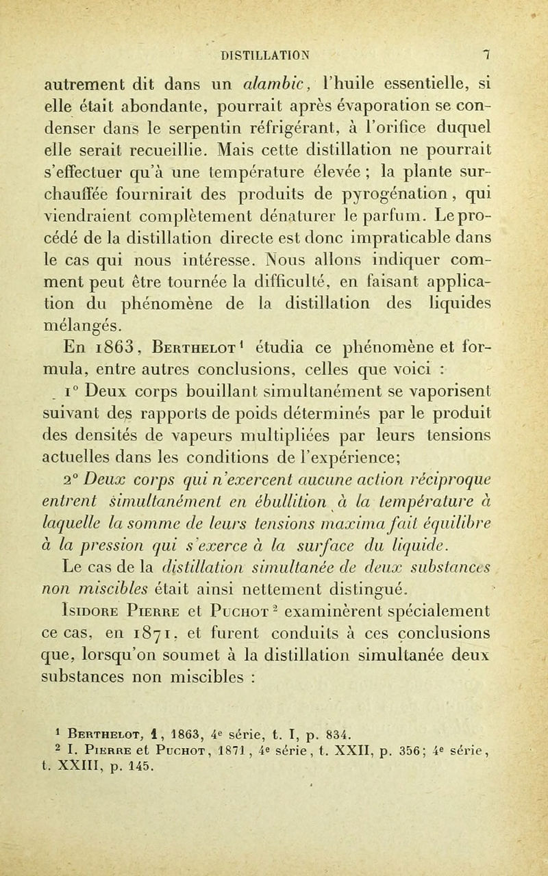 autrement dit dans un alambic, l’huile essentielle, si elle était abondante, pourrait après évaporation se con- denser dans le serpentin réfrigérant, à l’orifice duquel elle serait recueillie. Mais cette distillation ne pourrait s’effectuer qu’à une température élevée ; la plante sur- chauffée fournirait des produits de pyrogénation , qui viendraient complètement dénaturer le parfum. Le pro- cédé de la distillation directe est donc impraticable dans le cas qui nous intéresse. Nous allons indiquer com- ment peut être tournée la difficulté, en faisant applica- tion du phénomène de la distillation des liquides mélangés. En i863, Berthelot1 2 étudia ce phénomène et for- mula, entre autres conclusions, celles que voici : i° Deux corps bouillant simultanément se vaporisent suivant des rapports de poids déterminés par le produit des densités de vapeurs multipliées par leurs tensions actuelles dans les conditions de l’expérience; 20 Deux corps qui n’exercent aucune action réciproque entrent simultanément en ébullition à la température à laquelle la somme de leurs tensions maxima fait équilibre à la pression qui s'exerce à la surface du liquide. Le cas de la distillation simultanée de deux substances non miscibles était ainsi nettement distingué. Isidore Pierre et Puciiot 2 examinèrent spécialement ce cas, en 1871, et furent conduits à ces conclusions que, lorsqu’on soumet à la distillation simultanée deux substances non miscibles : 1 Berthelot, 1, 1863, 4e série, t. I, p. 834. 2 I. Pierre et Puchot, 1871, 4e série, t. XXII, p. 356; 4e série, t. XXIII, p. 145.