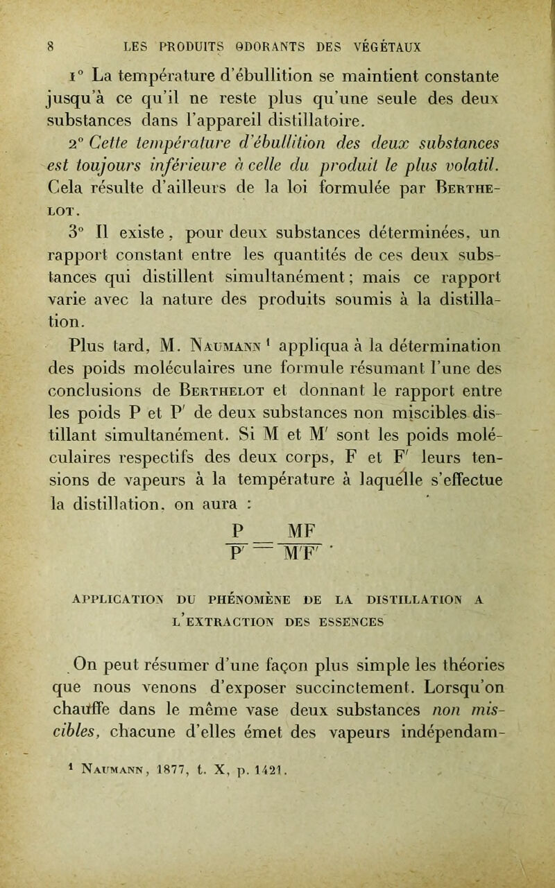 i° La température d’ébullition se maintient constante jusqu’à ce qu’il ne reste plus qu’une seule des deux substances dans l’appareil distillatoire. 2° Cette température d’ébullition des deux substances est toujours inférieure à celle du produit le plus volatil. Cela résulte d’ailleurs de la loi formulée par Berthe- LOT. 3° Il existe, pour deux substances déterminées, un rapport constant entre les quantités de ces deux subs- tances qui distillent simultanément ; mais ce rapport varie avec la nature des produits soumis à la distilla- tion . Plus lard, M. Naumann 1 appliqua à la détermination des poids moléculaires une formule résumant l’une des conclusions de Berthelot et donnant le rapport entre les poids P et P' de deux substances non miscibles dis- tillant simultanément. Si M et M' sont les poids molé- culaires respectifs des deux corps, F et F' leurs ten- sions de vapeurs à la température à laquelle s’effectue la distillation, on aura : P MF P' — M F' ’ APPLICATION DU PHÉNOMÈNE DE LA DISTILLATION A L’EXTRACTION DES ESSENCES On peut résumer d’une façon plus simple les théories que nous venons d’exposer succinctement. Lorsqu’on chauffe dans le même vase deux substances non mis- cibles, chacune d’elles émet des vapeurs indépendam- 1 Naumann, 1877, t. X, p. 1421.