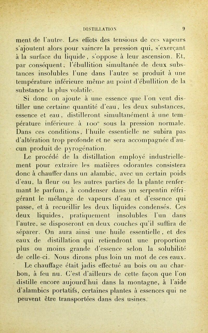 ment de l’autre. Les effets des tensions de ces vapeurs s’ajoutent alors pour vaincre la pression qui, s’exerçant à la surface du liquide, s’oppose à leur ascension. Et, par conséquent, l’ébullition simultanée de deux subs- tances insolubles l’une dans l’autre se pi’oduit à une température inférieure même au point d’ébullition de la substance la plus volatile. Si donc on ajoute à une essence que l’on veut dis- tiller une certaine quantité d’eau, les deux substances, essence et eau, distilleront simultanément à une tem- pérature inférieure à 100 sous la pression normale. Dans ces conditions, l’huile essentielle ne subira pas d’altération trop profonde et ne sera accompagnée d’au- cun produit de pyrogénation. Le procédé de la distillation employé industrielle- ment pour extraire les matières odorantes consistera donc à chauffer dans un alambic, avec un certain poids d’eau, la fleur ou les autres parties de la plante renfer- mant le parfum, à condenser dans un serpentin réfri- gérant le mélange de vapeurs d’eau et d’essence qui passe, et à l’ecueillir les deux liquides condensés. Ces deux liquides, pratiquement insolubles l’un dans l’autre, se disposeront en deux couches qu’il suffira de séparer. On aura ainsi une huile essentielle, et des eaux de distillation qui retiendront une proportion plus ou moins grande d’essence selon la solubilité de celle-ci. Nous dirons plus loin un mot de ces eaux. Le chauffage était jadis effectué au bois ou au char- bon, à feu nu. C’est d’ailleurs de cette façon que l’on distille encore aujourd’hui dans la montagne, à l’aide d’alambics portatifs, certaines plantes à essences qui ne peuvent être transportées dans des usines.