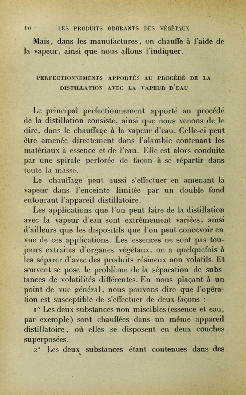 Mais, dans les manufactures, on chauffe à l’aide de la vapeur, ainsi que nous allons l’indiquer. PERFECTIONNEMENTS APPORTÉS AU PROCÉDÉ DE LA DISTILLATION AVEC LA VAPEUR d’eAU Le principal perfectionnement apporté au procédé de la distillation consiste, ainsi que nous venons de le dire, dans le chauffage à la vapeur d’eau. Celle-ci peut être amenée directement dans l’alambic contenant les matériaux à essence et de l’eau. Elle est alors conduite par une spirale perforée de façon à se répartir dans toute la niasse. Le chauffage peut aussi s’effectuer en amenant la vapeur dans l’enceinte limitée par un double fond entourant l’appareil distillatoire. Les applications que l’on peut faire de la distillation avec la vapeur d’eau sont extrêmement variées, ainsi d’ailleurs que les dispositifs que l’on peut concevoir en vue de ces applications. Les essences ne sont pas tou- jours extraites d’organes végétaux, on a quelquefois à les séparer d’avec des produits résineux non volatils. Et souvent se pose le problème de la séparation de subs- tances de volatilités différentes. En nous plaçant à un point de vue général, nous pouvons dire que l’opéra- tion est susceptible de s’effectuer de deux façons : i° Les deux substances non miscibles (essence et eau, par exemple) sont chauffées dans un même appareil distillatoire, où elles se disposent en deux couches superposées. 2° Les deux substances étant contenues dans des